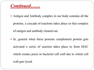 Continued……
 Antigen and Antibody complex in our body contains all the
proteins, a cascade of reactions takes place so that complex
of antigen and antibody cleared out.
 In, general when these proteins complement protein gets
activated a series of reaction takes place to form MAC
which creates pores in bacterial cell wall due to which cell
wall gets lysed.
 