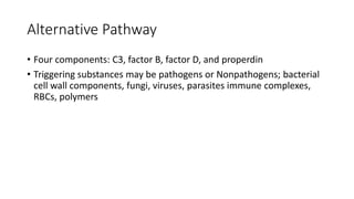 Alternative Pathway
• Four components: C3, factor B, factor D, and properdin
• Triggering substances may be pathogens or Nonpathogens; bacterial
cell wall components, fungi, viruses, parasites immune complexes,
RBCs, polymers
 
