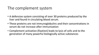 The complement system
• A defensive system consisting of over 30 proteins produced by the
liver and found in circulating blood serum.
• These proteins are not immunoglobulins and their concentrations in
serum do not increase after immunization
• Complement activation (fixation) leads to lysis of cells and to the
generation of many powerful biologically active substances
 