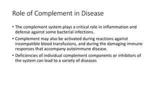Role of Complement in Disease
• The complement system plays a critical role in inflammation and
defense against some bacterial infections.
• Complement may also be activated during reactions against
incompatible blood transfusions, and during the damaging immune
responses that accompany autoimmune disease.
• Deficiencies of individual complement components or inhibitors of
the system can lead to a variety of diseases
 