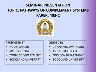 SEMINAR PRESENTATION
TOPIC: PATHWAYS OF COMPLEMENT SYSTEMS
PAPER: 403-C
PRESENTED BY:-
• PARAG PATGIRI
• MSC. ZOOLOGY
• ZOOLOGY DEPARTMENT
• BODOLAND UNIVERSITY
GUIDED BY
• Dr. ANANTA SWARGIARY
• ASSTT. PROFESSOR
• ZOOLOGY DEPARTMENT
• BODOLAND UNIVERSITY
1
 