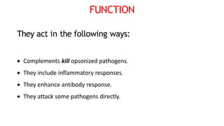 FUNCTION
They act in the following ways:
 Complements kill opsonized pathogens.
 They include inflammatory responses.
 They enhance antibody response.
 They attack some pathogens directly.
 