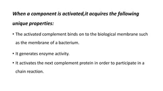 When a component is activated,it acquires the following
unique properties:
• The activated complement binds on to the biological membrane such
as the membrane of a bacterium.
• It generates enzyme activity.
• It activates the next complement protein in order to participate in a
chain reaction.
 