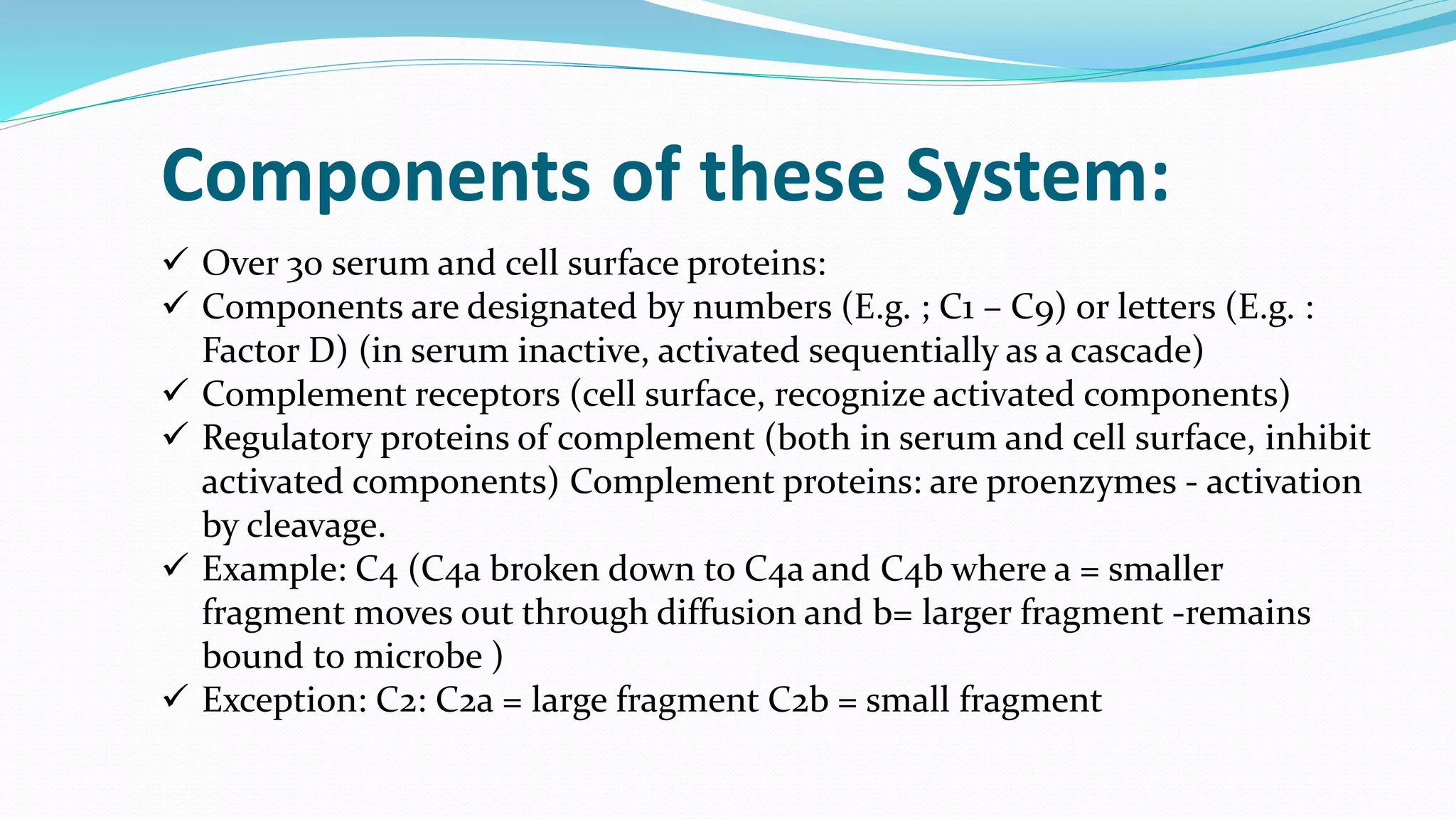  Over 30 serum and cell surface proteins:
 Components are designated by numbers (E.g. ; C1 – C9) or letters (E.g. :
Factor D) (in serum inactive, activated sequentially as a cascade)
 Complement receptors (cell surface, recognize activated components)
 Regulatory proteins of complement (both in serum and cell surface, inhibit
activated components) Complement proteins: are proenzymes - activation
by cleavage.
 Example: C4 (C4a broken down to C4a and C4b where a = smaller
fragment moves out through diffusion and b= larger fragment -remains
bound to microbe )
 Exception: C2: C2a = large fragment C2b = small fragment
Components of these System:
 