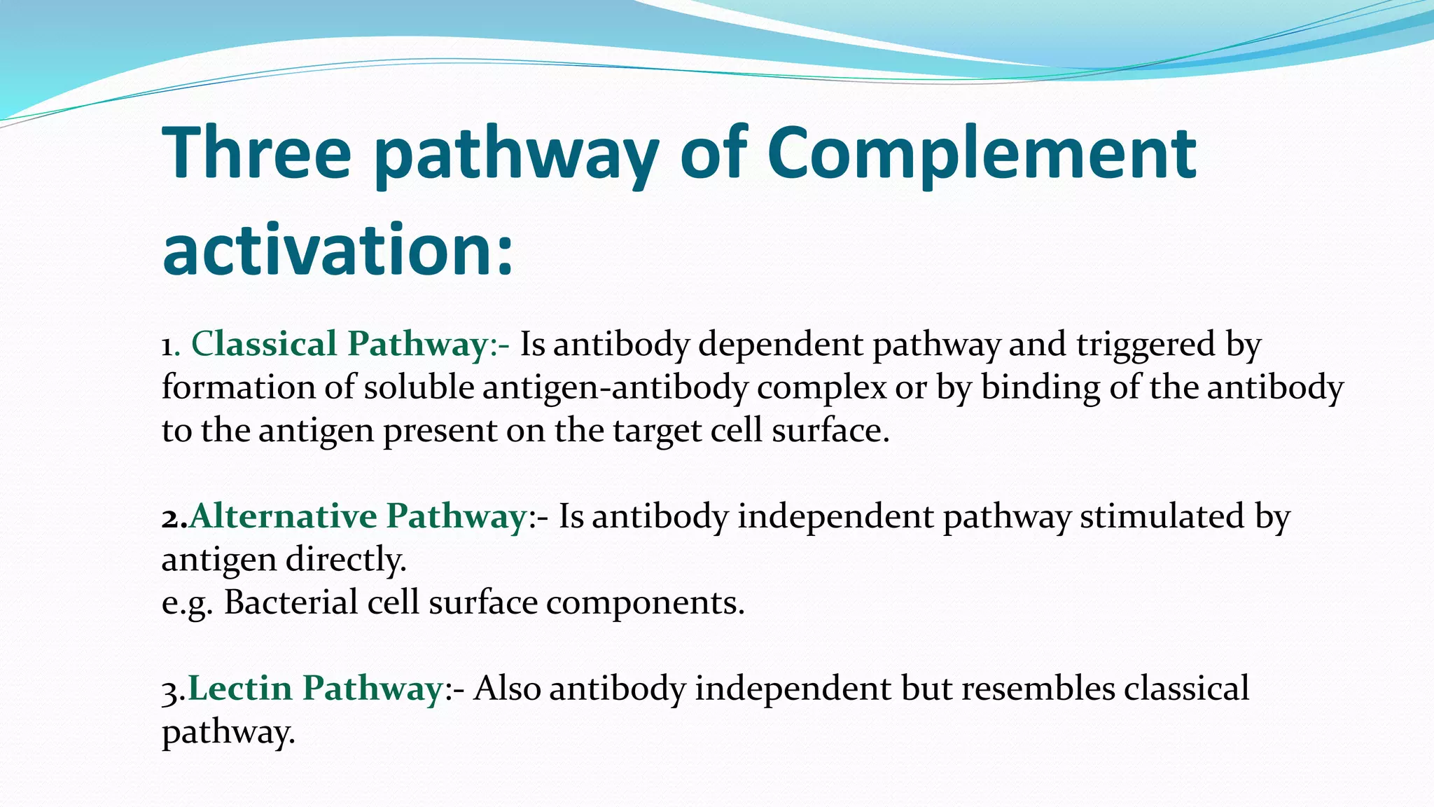 1. Classical Pathway:- Is antibody dependent pathway and triggered by
formation of soluble antigen-antibody complex or by binding of the antibody
to the antigen present on the target cell surface.
2.Alternative Pathway:- Is antibody independent pathway stimulated by
antigen directly.
e.g. Bacterial cell surface components.
3.Lectin Pathway:- Also antibody independent but resembles classical
pathway.
Three pathway of Complement
activation:
 
