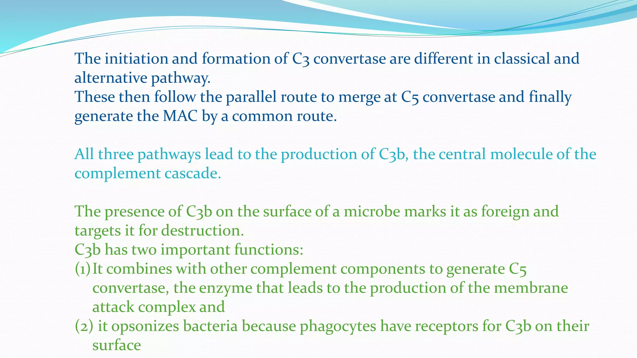 The initiation and formation of C3 convertase are different in classical and
alternative pathway.
These then follow the parallel route to merge at C5 convertase and finally
generate the MAC by a common route.
All three pathways lead to the production of C3b, the central molecule of the
complement cascade.
The presence of C3b on the surface of a microbe marks it as foreign and
targets it for destruction.
C3b has two important functions:
(1)It combines with other complement components to generate C5
convertase, the enzyme that leads to the production of the membrane
attack complex and
(2) it opsonizes bacteria because phagocytes have receptors for C3b on their
surface
 