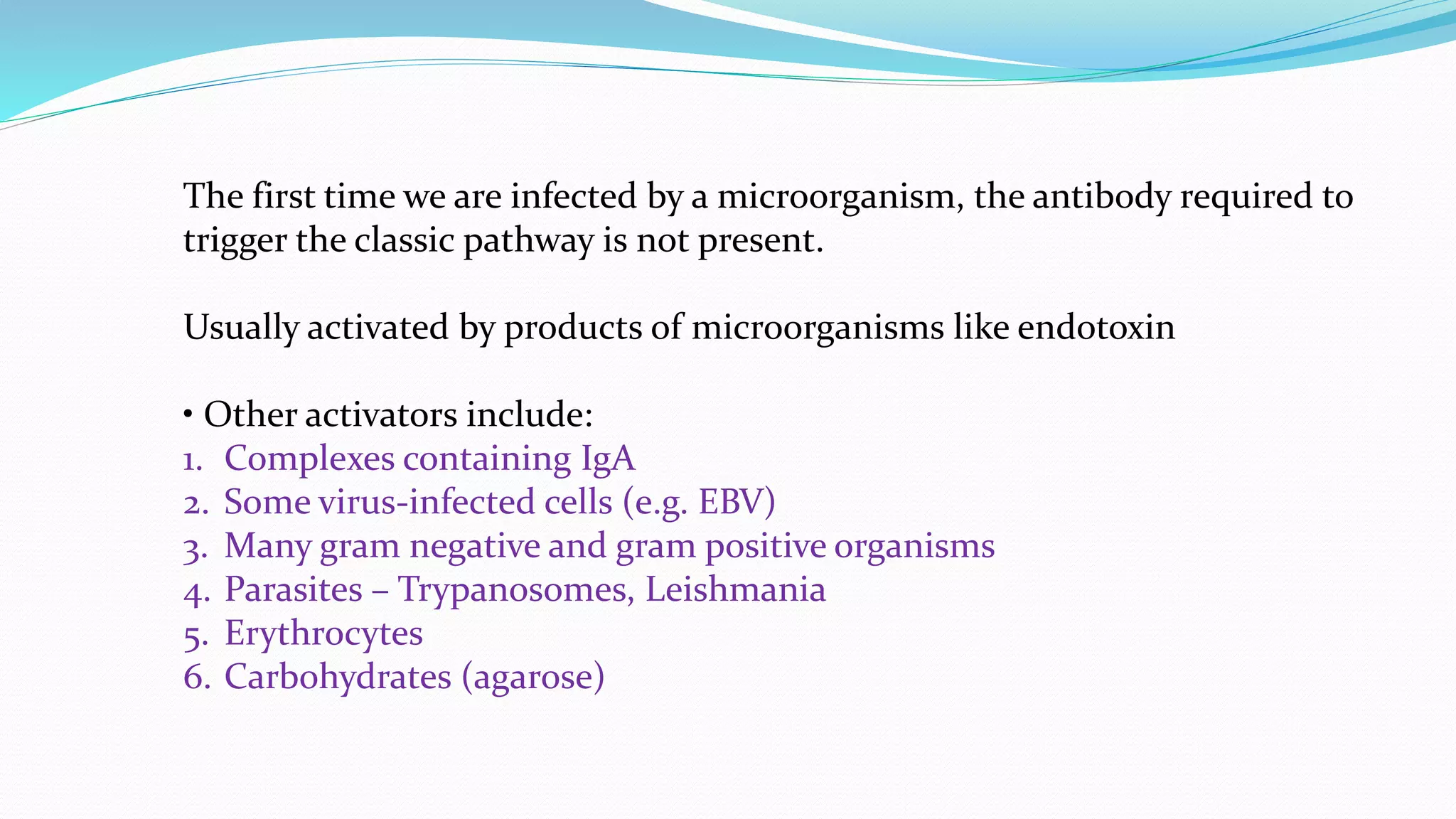 The first time we are infected by a microorganism, the antibody required to
trigger the classic pathway is not present.
Usually activated by products of microorganisms like endotoxin
• Other activators include:
1. Complexes containing IgA
2. Some virus-infected cells (e.g. EBV)
3. Many gram negative and gram positive organisms
4. Parasites – Trypanosomes, Leishmania
5. Erythrocytes
6. Carbohydrates (agarose)
 