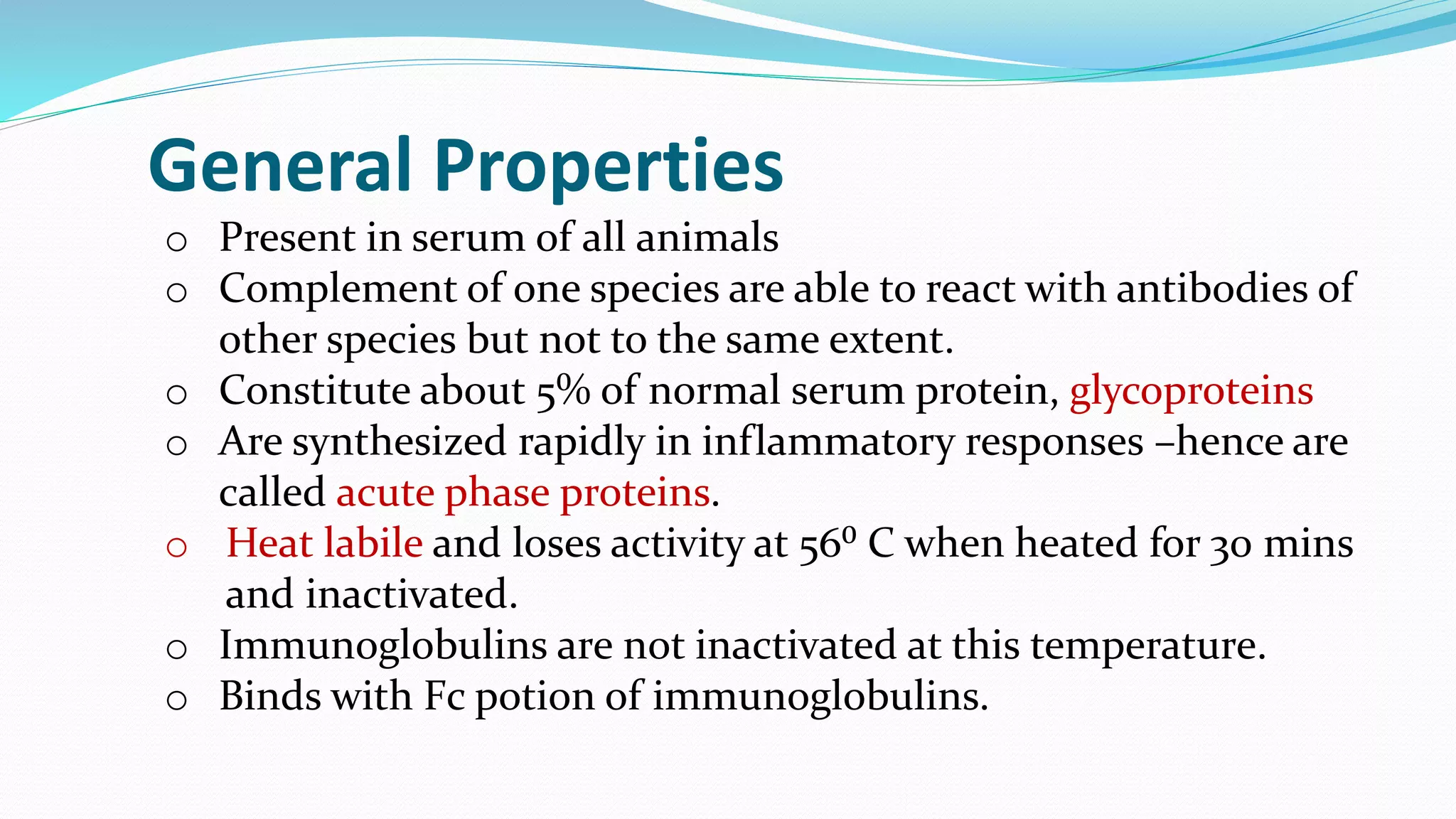 o Present in serum of all animals
o Complement of one species are able to react with antibodies of
other species but not to the same extent.
o Constitute about 5% of normal serum protein, glycoproteins
o Are synthesized rapidly in inflammatory responses –hence are
called acute phase proteins.
o Heat labile and loses activity at 56⁰ C when heated for 30 mins
and inactivated.
o Immunoglobulins are not inactivated at this temperature.
o Binds with Fc potion of immunoglobulins.
General Properties
 