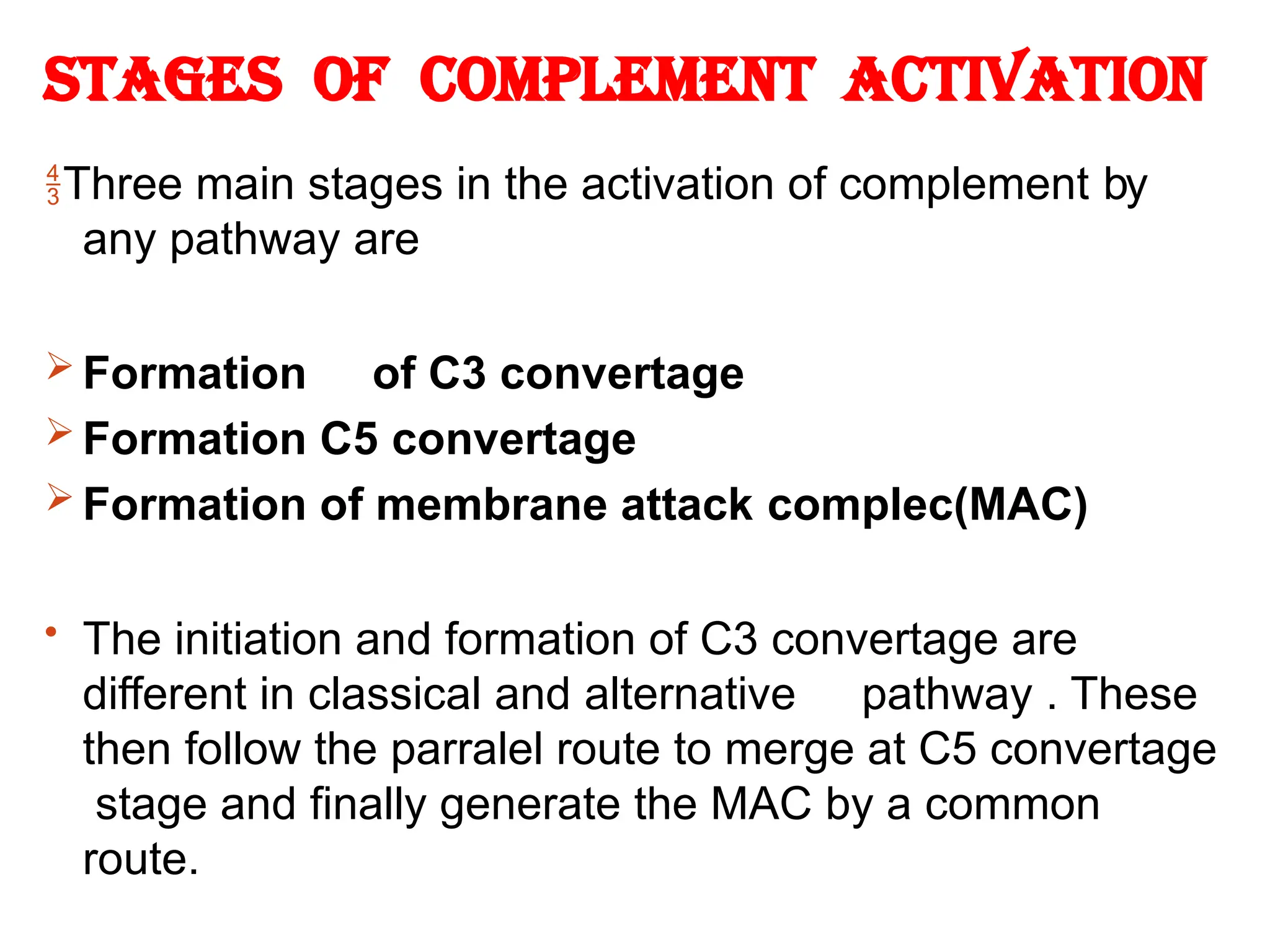Stages of complement Activation
Three main stages in the activation of complement by
any pathway are
 Formation of C3 convertage
 Formation C5 convertage
 Formation of membrane attack complec(MAC)
• The initiation and formation of C3 convertage are
different in classical and alternative pathway . These
then follow the parralel route to merge at C5 convertage
stage and finally generate the MAC by a common
route.
 