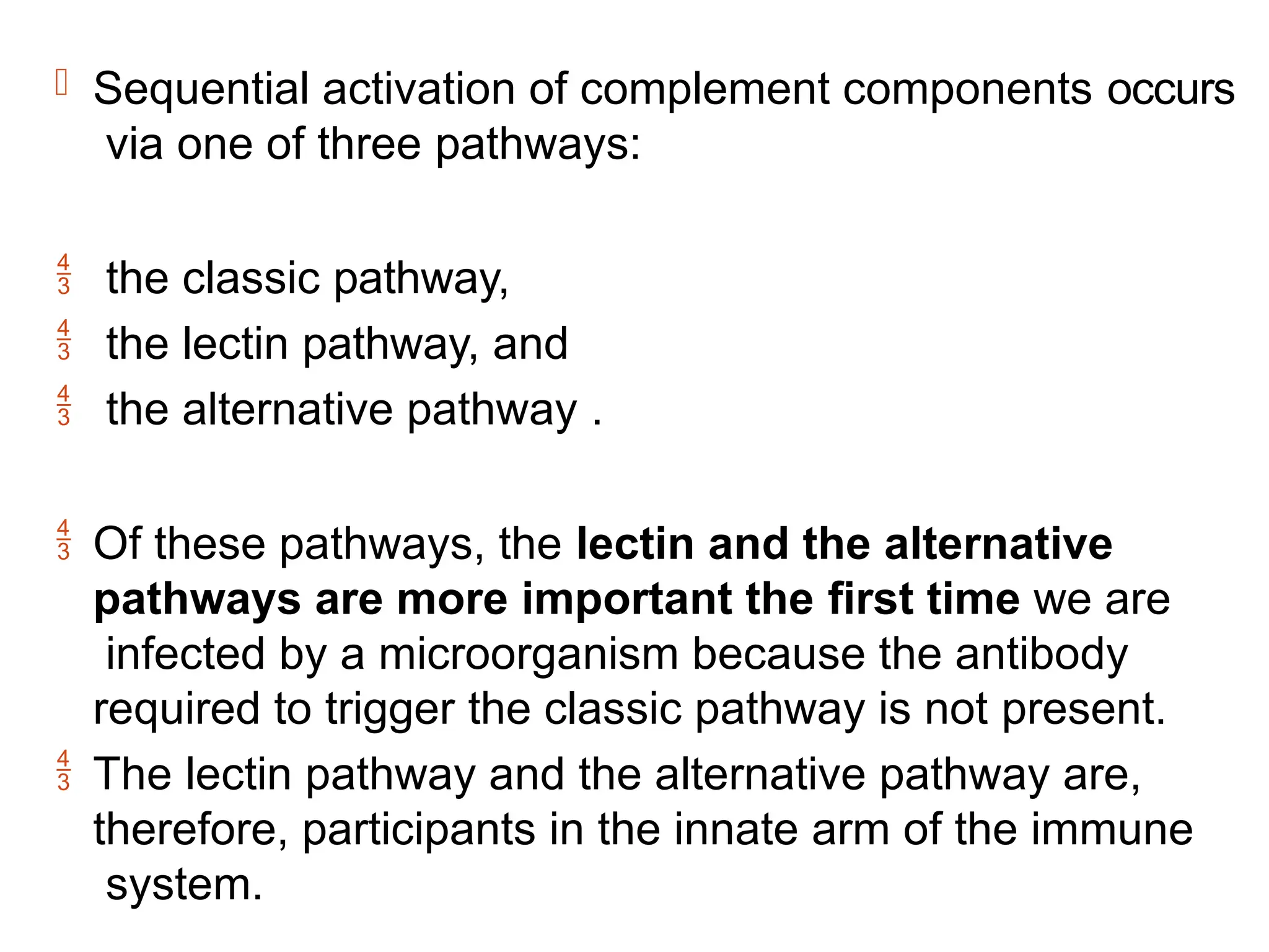  Sequential activation of complement components occurs
via one of three pathways:
 the classic pathway,
 the lectin pathway, and
 the alternative pathway .
 Of these pathways, the lectin and the alternative
pathways are more important the first time we are
infected by a microorganism because the antibody
required to trigger the classic pathway is not present.
 The lectin pathway and the alternative pathway are,
therefore, participants in the innate arm of the immune
system.
 