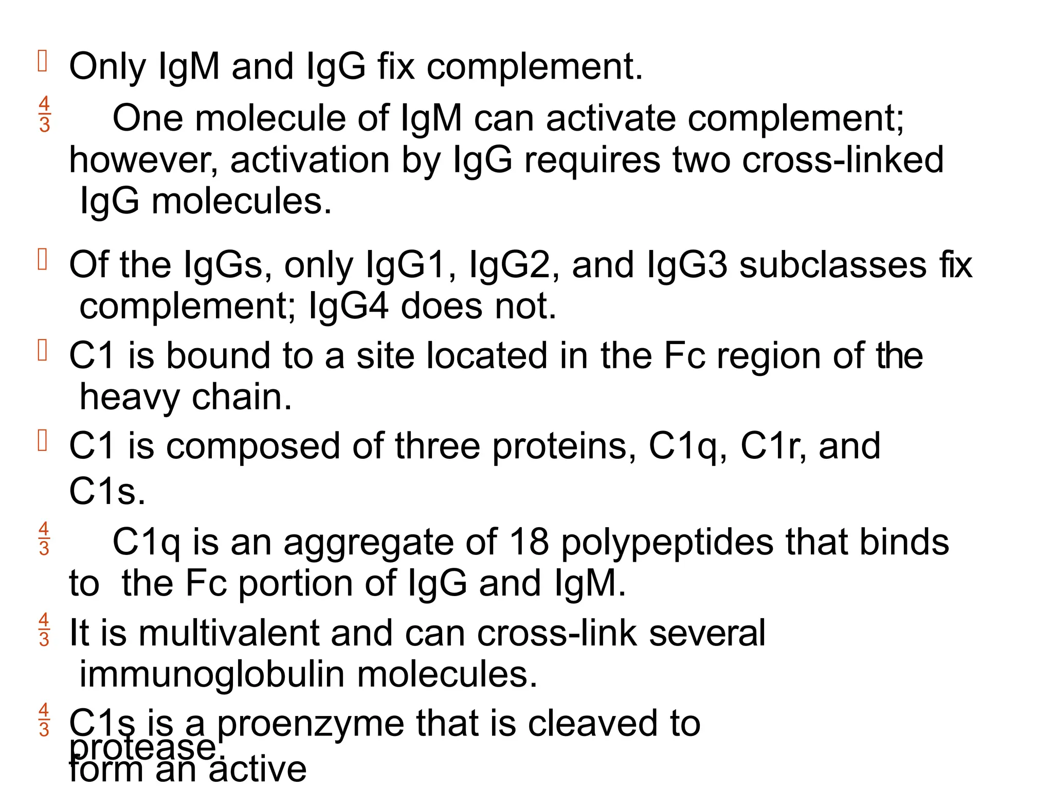  Only IgM and IgG fix complement.
 One molecule of IgM can activate complement;
however, activation by IgG requires two cross-linked
IgG molecules.
 Of the IgGs, only IgG1, IgG2, and IgG3 subclasses fix
complement; IgG4 does not.
 C1 is bound to a site located in the Fc region of the
heavy chain.
 C1 is composed of three proteins, C1q, C1r, and
C1s.
 C1q is an aggregate of 18 polypeptides that binds
to the Fc portion of IgG and IgM.
 It is multivalent and can cross-link several
immunoglobulin molecules.
 C1s is a proenzyme that is cleaved to
form an active
protease.
 