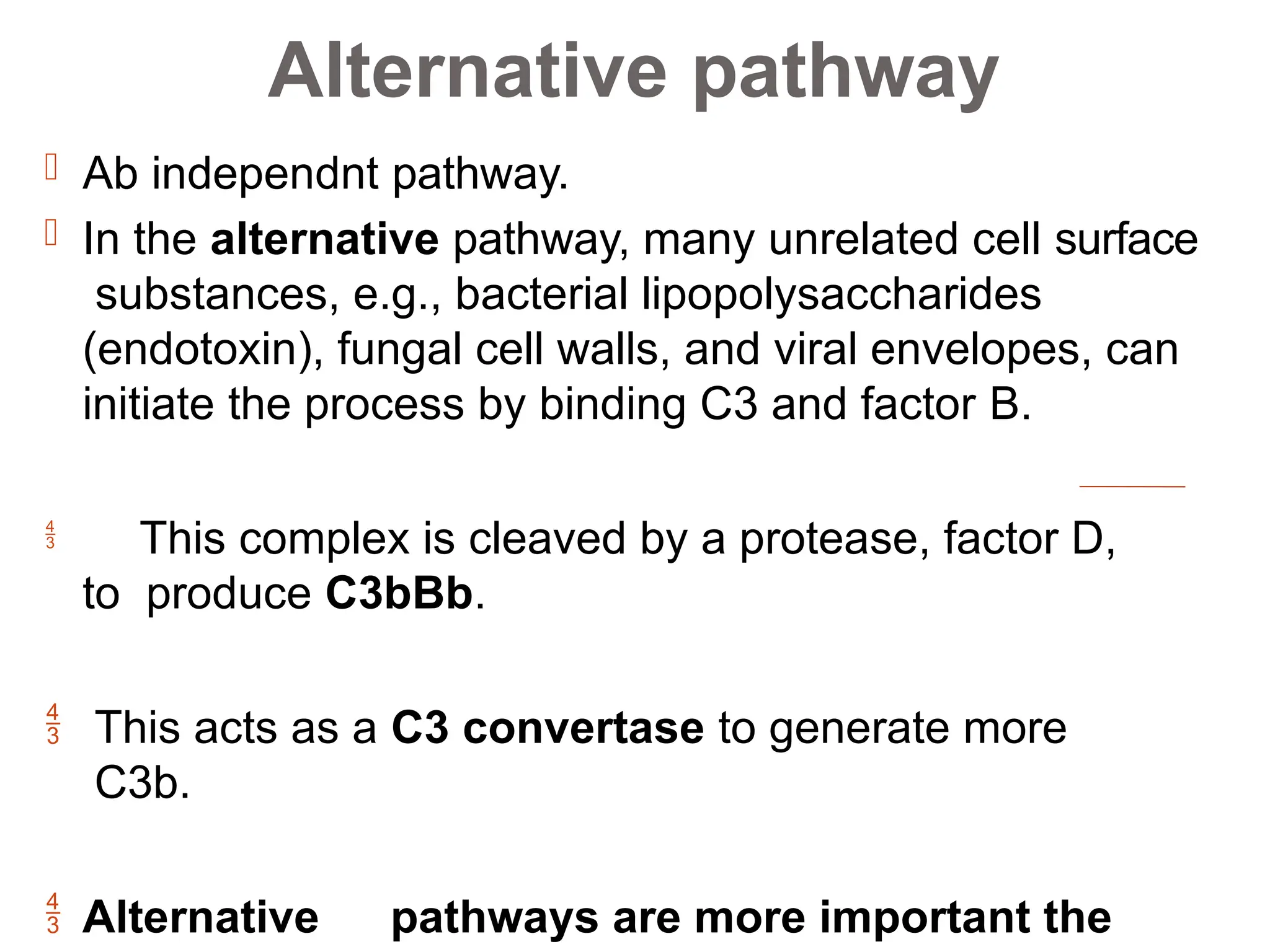  Ab independnt pathway.
 In the alternative pathway, many unrelated cell surface
substances, e.g., bacterial lipopolysaccharides
(endotoxin), fungal cell walls, and viral envelopes, can
initiate the process by binding C3 and factor B.
 This complex is cleaved by a protease, factor D,
to produce C3bBb.
 This acts as a C3 convertase to generate more
C3b.
 Alternative pathways are more important the
Alternative pathway
 