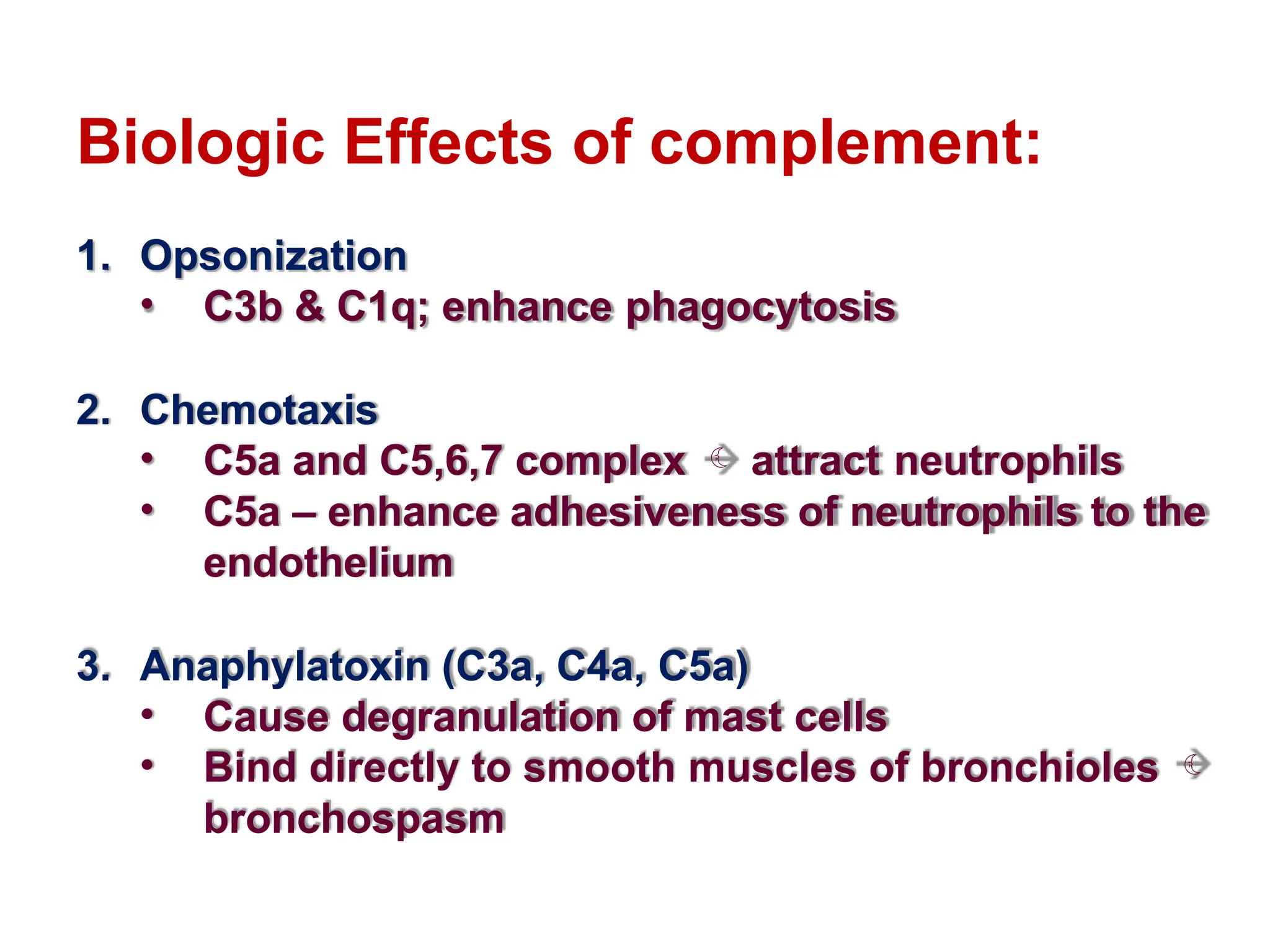 Biologic Effects of complement:
1. Opsonization
• C3b & C1q; enhance phagocytosis
2. Chemotaxis
• C5a and C5,6,7 complex  attract neutrophils
• C5a – enhance adhesiveness of neutrophils to the
endothelium
3. Anaphylatoxin (C3a, C4a, C5a)
• Cause degranulation of mast cells
• Bind directly to smooth muscles of bronchioles 
bronchospasm
 