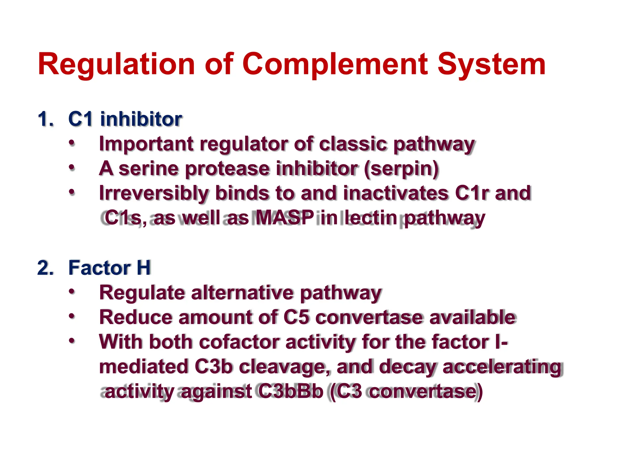 Regulation of Complement System
1. C1 inhibitor
• Important regulator of classic pathway
• A serine protease inhibitor (serpin)
• Irreversibly binds to and inactivates C1r and
C1s, as well as MASP in lectin pathway
2. Factor H
• Regulate alternative pathway
• Reduce amount of C5 convertase available
• With both cofactor activity for the factor I-
mediated C3b cleavage, and decay accelerating
activity against C3bBb (C3 convertase)
 