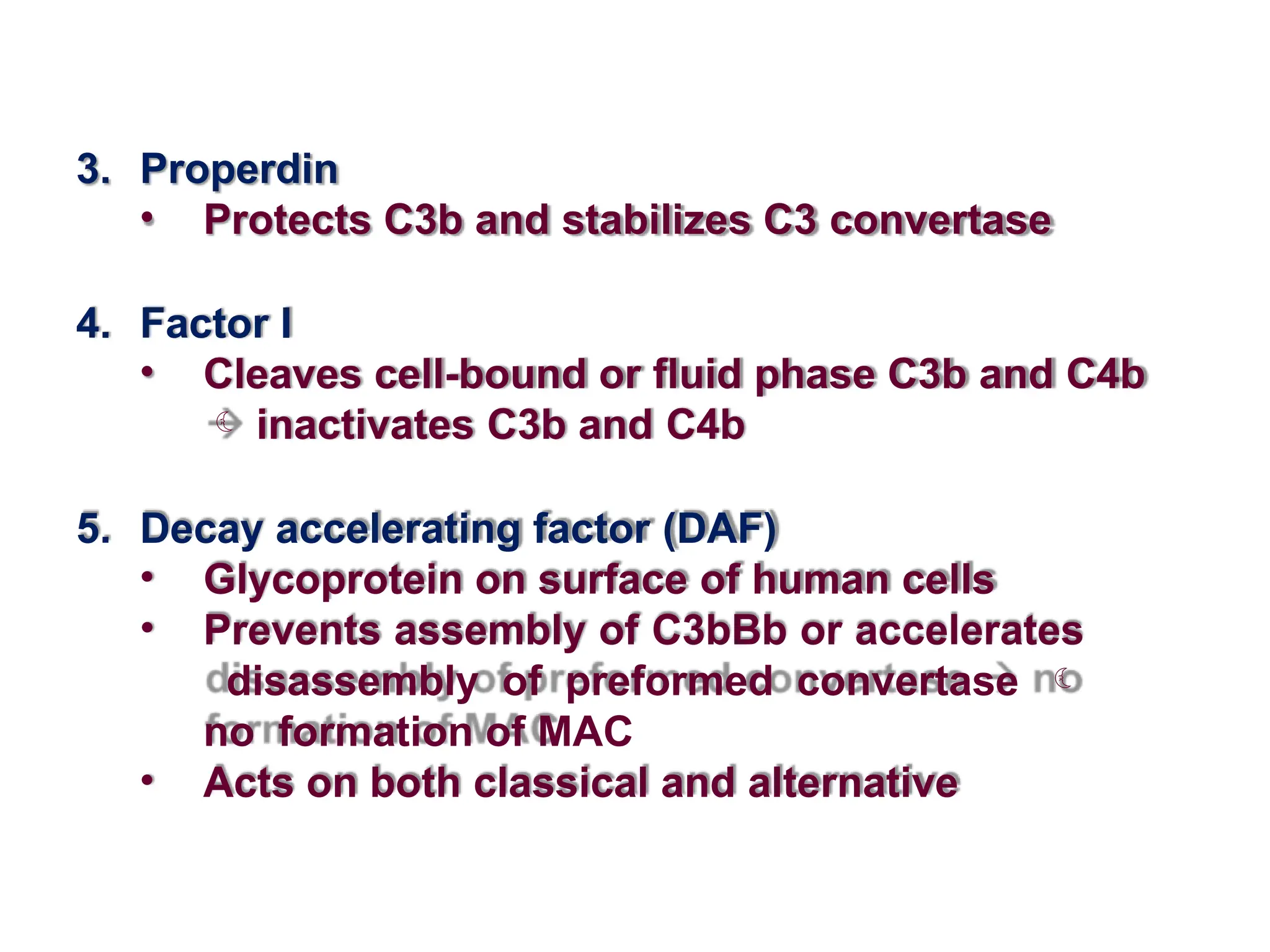 3. Properdin
• Protects C3b and stabilizes C3 convertase
4. Factor I
• Cleaves cell-bound or fluid phase C3b and C4b
 inactivates C3b and C4b
5. Decay accelerating factor (DAF)
• Glycoprotein on surface of human cells
• Prevents assembly of C3bBb or accelerates
disassembly of preformed convertase 
no formation of MAC
• Acts on both classical and alternative
 