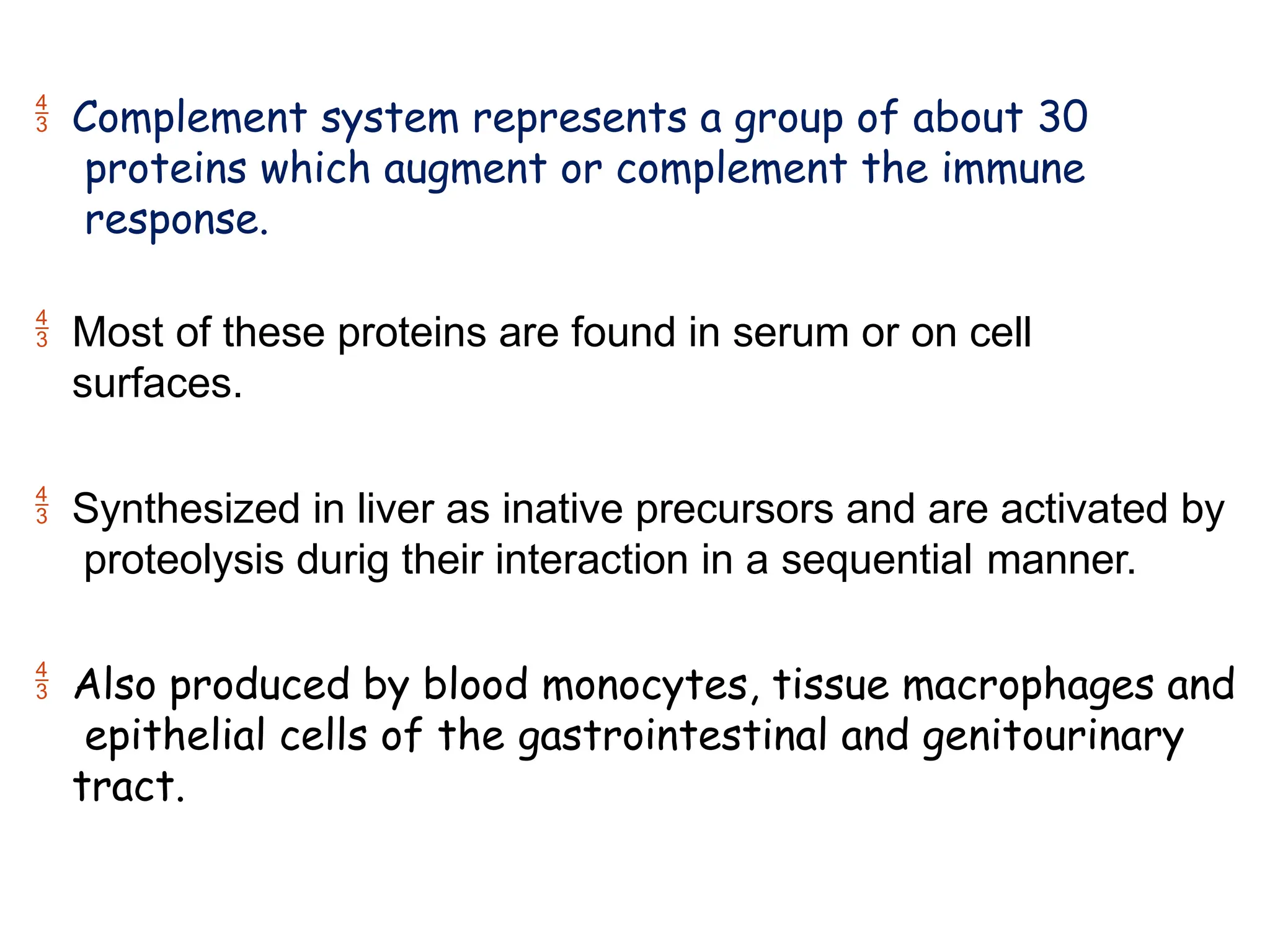  Complement system represents a group of about 30
proteins which augment or complement the immune
response.
 Most of these proteins are found in serum or on cell
surfaces.
 Synthesized in liver as inative precursors and are activated by
proteolysis durig their interaction in a sequential manner.
 Also produced by blood monocytes, tissue macrophages and
epithelial cells of the gastrointestinal and genitourinary
tract.
 