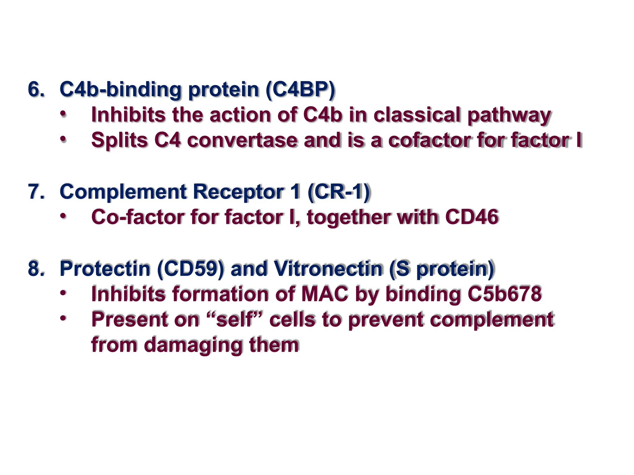 6. C4b-binding protein (C4BP)
• Inhibits the action of C4b in classical pathway
• Splits C4 convertase and is a cofactor for factor I
7. Complement Receptor 1 (CR-1)
• Co-factor for factor I, together with CD46
8. Protectin (CD59) and Vitronectin (S protein)
• Inhibits formation of MAC by binding C5b678
• Present on “self” cells to prevent complement
from damaging them
 