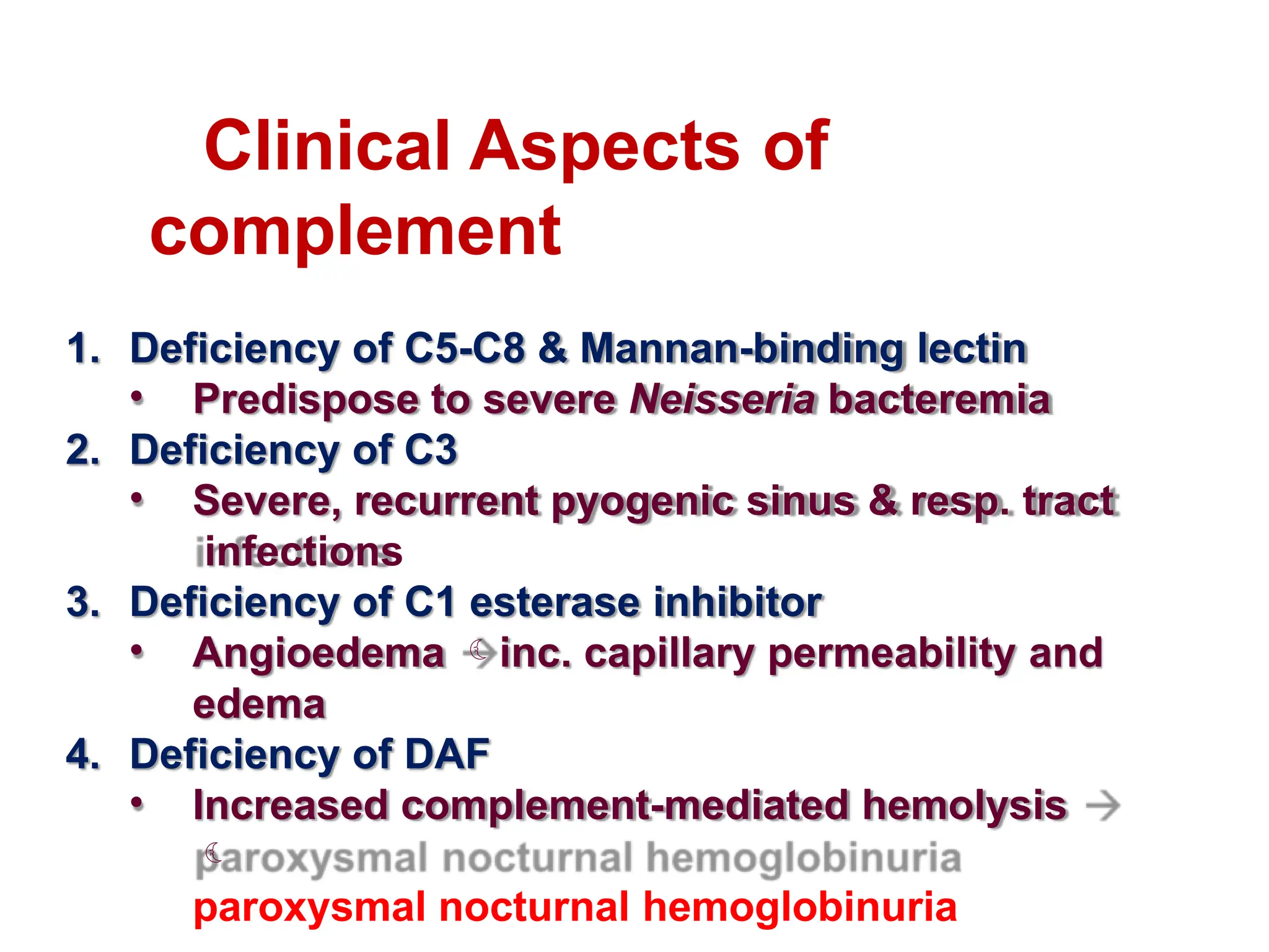 Clinical Aspects of
complement
1. Deficiency of C5-C8 & Mannan-binding lectin
• Predispose to severe Neisseria bacteremia
2. Deficiency of C3
• Severe, recurrent pyogenic sinus & resp. tract
infections
3. Deficiency of C1 esterase inhibitor
• Angioedema inc. capillary permeability and
edema
4. Deficiency of DAF
• Increased complement-mediated hemolysis

paroxysmal nocturnal hemoglobinuria
 