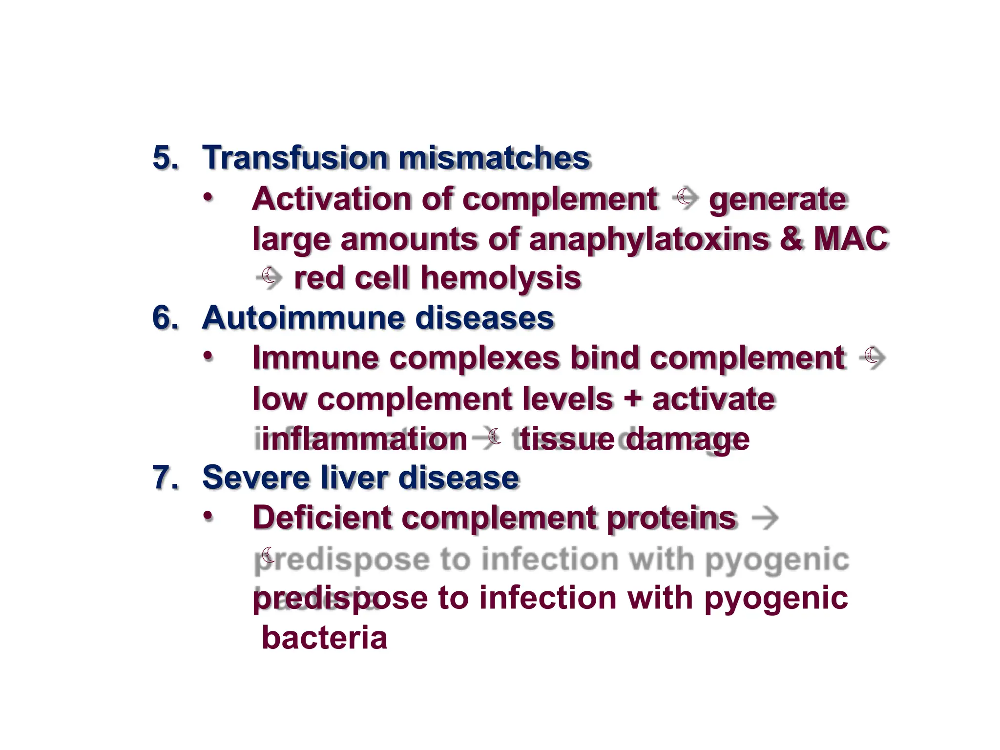 5. Transfusion mismatches
• Activation of complement  generate
large amounts of anaphylatoxins & MAC
 red cell hemolysis
6. Autoimmune diseases
• Immune complexes bind complement 
low complement levels + activate
inflammation  tissue damage
7. Severe liver disease
• Deficient complement proteins

predispose to infection with pyogenic
bacteria
 