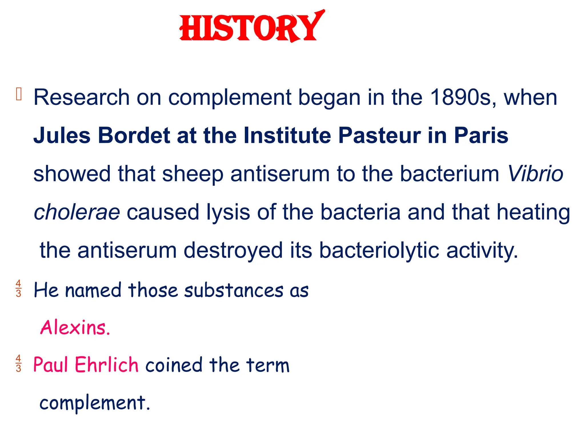 HISTORY
 Research on complement began in the 1890s, when
Jules Bordet at the Institute Pasteur in Paris
showed that sheep antiserum to the bacterium Vibrio
cholerae caused lysis of the bacteria and that heating
the antiserum destroyed its bacteriolytic activity.
 He named those substances as
Alexins.
 Paul Ehrlich coined the term
complement.
 