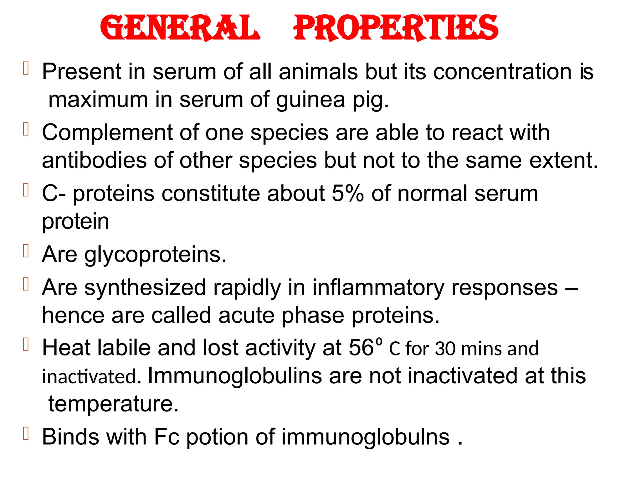 General properties
 Present in serum of all animals but its concentration is
maximum in serum of guinea pig.
 Complement of one species are able to react with
antibodies of other species but not to the same extent.
 C- proteins constitute about 5% of normal serum
protein
 Are glycoproteins.
 Are synthesized rapidly in inflammatory responses –
hence are called acute phase proteins.
 Heat labile and lost activity at 56⁰ C for 30 mins and
inactivated. Immunoglobulins are not inactivated at this
temperature.
 Binds with Fc potion of immunoglobulns .
 