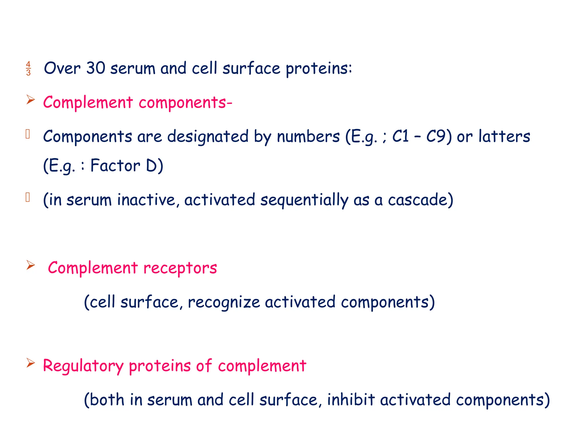  Over 30 serum and cell surface proteins:
 Complement components-
- Components are designated by numbers (E.g. ; C1 – C9) or latters
(E.g. : Factor D)
- (in serum inactive, activated sequentially as a cascade)
 Complement receptors
(cell surface, recognize activated components)
 Regulatory proteins of complement
(both in serum and cell surface, inhibit activated components)
 