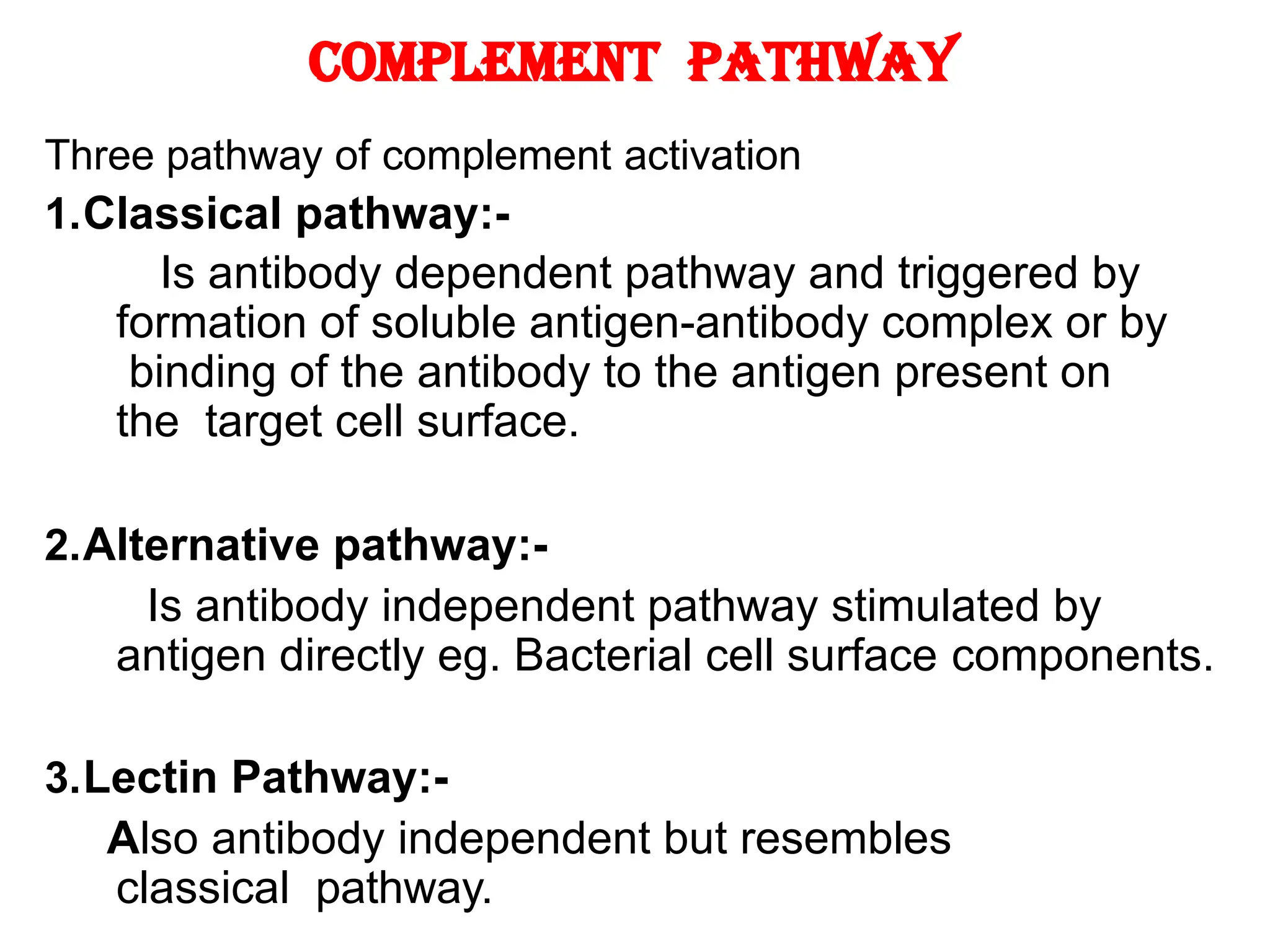 Complement Pathway
Three pathway of complement activation
1.Classical pathway:-
Is antibody dependent pathway and triggered by
formation of soluble antigen-antibody complex or by
binding of the antibody to the antigen present on
the target cell surface.
2.Alternative pathway:-
Is antibody independent pathway stimulated by
antigen directly eg. Bacterial cell surface components.
3.Lectin Pathway:-
Also antibody independent but resembles
classical pathway.
 