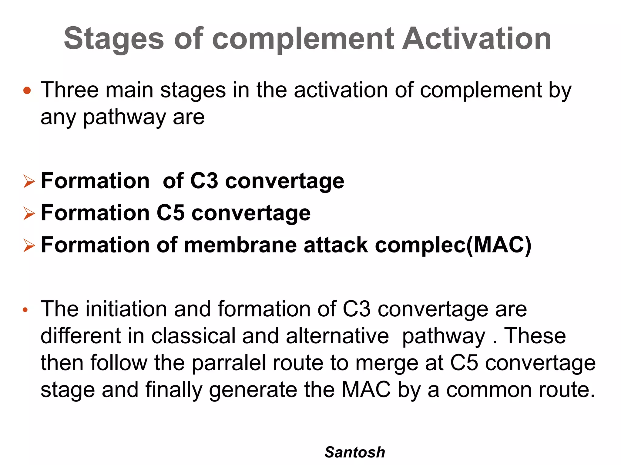 Santosh
Stages of complement Activation
 Three main stages in the activation of complement by
any pathway are
 Formation of C3 convertage
 Formation C5 convertage
 Formation of membrane attack complec(MAC)
• The initiation and formation of C3 convertage are
different in classical and alternative pathway . These
then follow the parralel route to merge at C5 convertage
stage and finally generate the MAC by a common route.
 