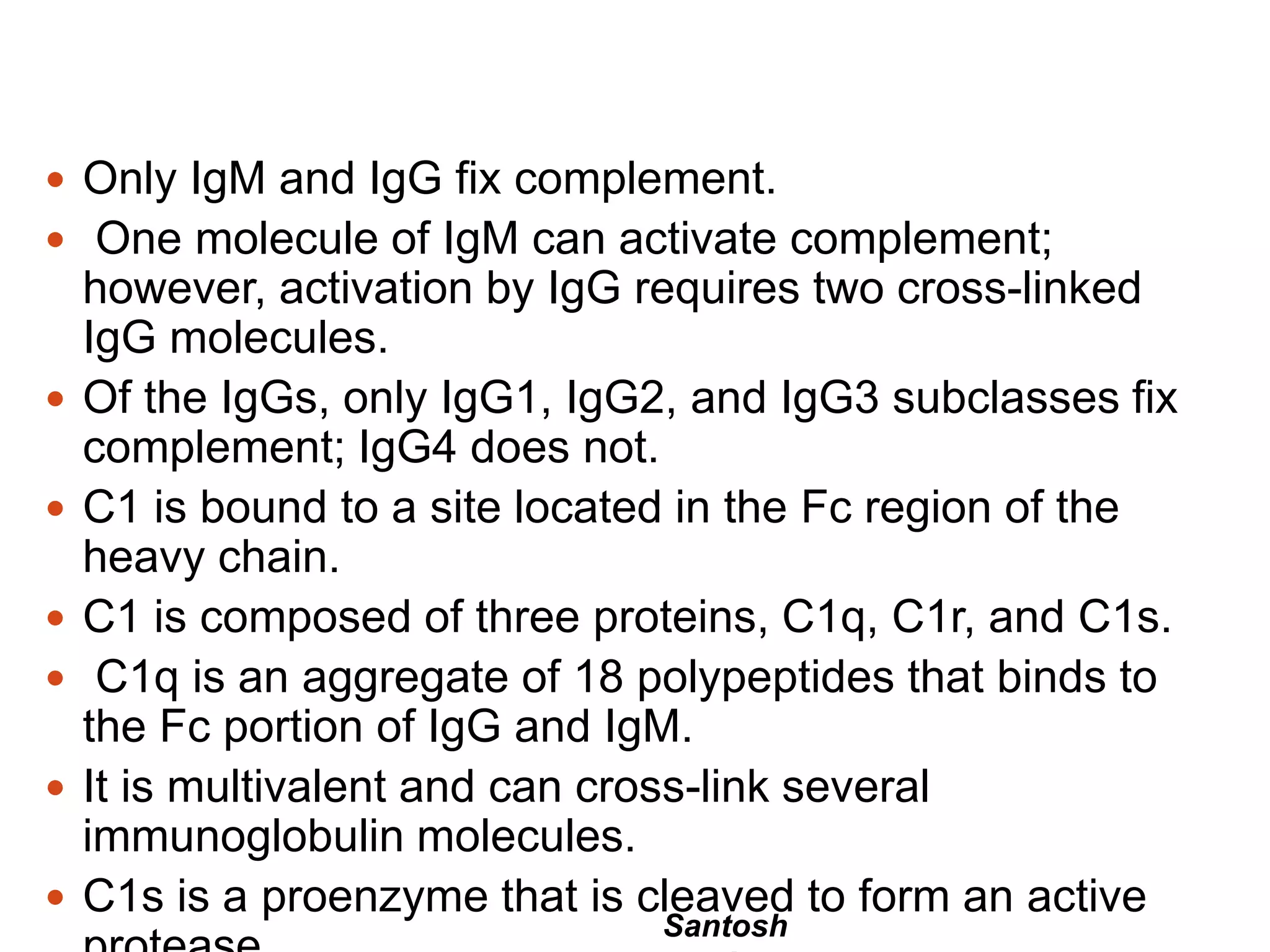 Santosh
 Only IgM and IgG fix complement.
 One molecule of IgM can activate complement;
however, activation by IgG requires two cross-linked
IgG molecules.
 Of the IgGs, only IgG1, IgG2, and IgG3 subclasses fix
complement; IgG4 does not.
 C1 is bound to a site located in the Fc region of the
heavy chain.
 C1 is composed of three proteins, C1q, C1r, and C1s.
 C1q is an aggregate of 18 polypeptides that binds to
the Fc portion of IgG and IgM.
 It is multivalent and can cross-link several
immunoglobulin molecules.
 C1s is a proenzyme that is cleaved to form an active
 