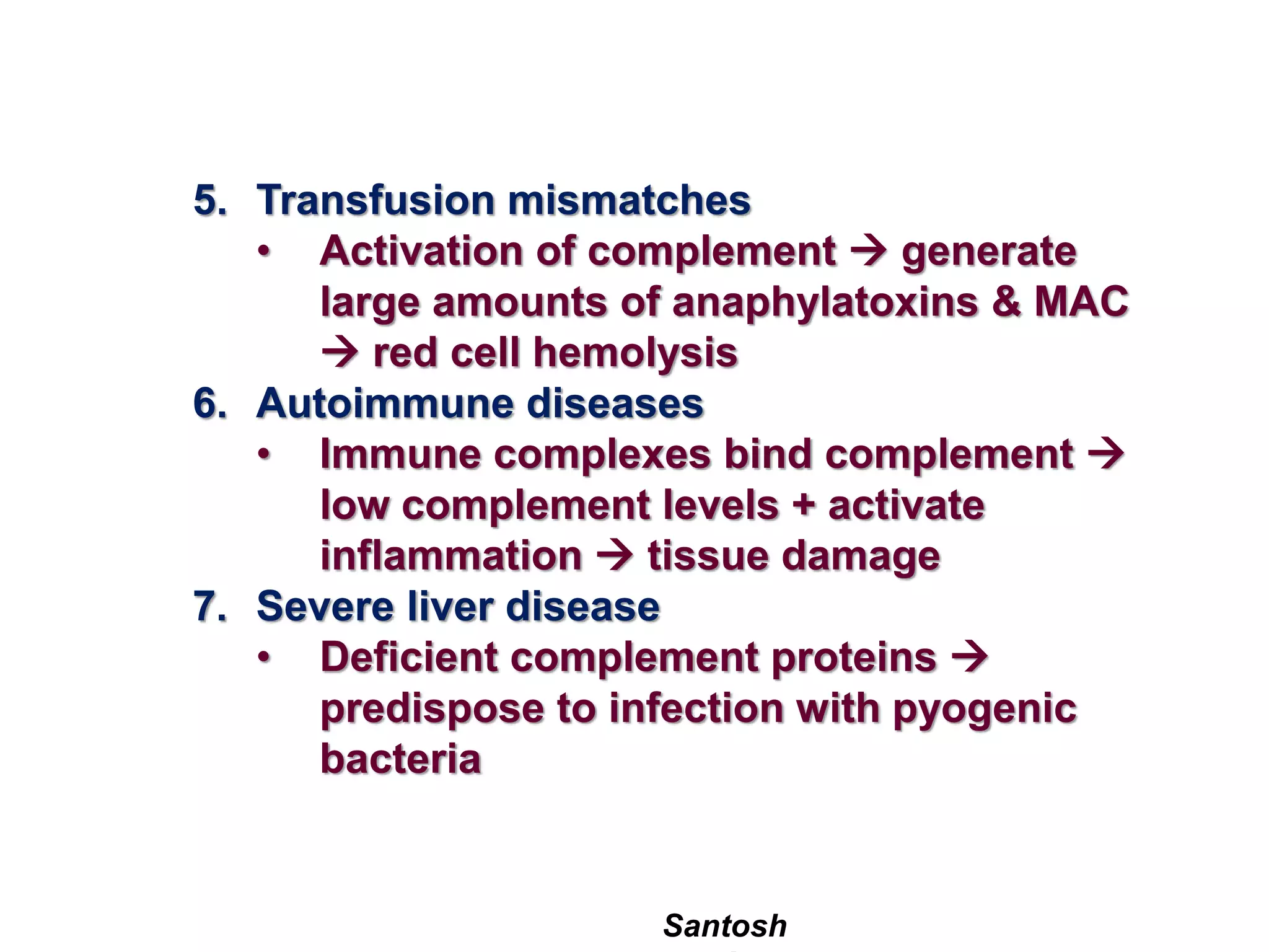 Santosh
5. Transfusion mismatches
• Activation of complement  generate
large amounts of anaphylatoxins & MAC
 red cell hemolysis
6. Autoimmune diseases
• Immune complexes bind complement 
low complement levels + activate
inflammation  tissue damage
7. Severe liver disease
• Deficient complement proteins 
predispose to infection with pyogenic
bacteria
 