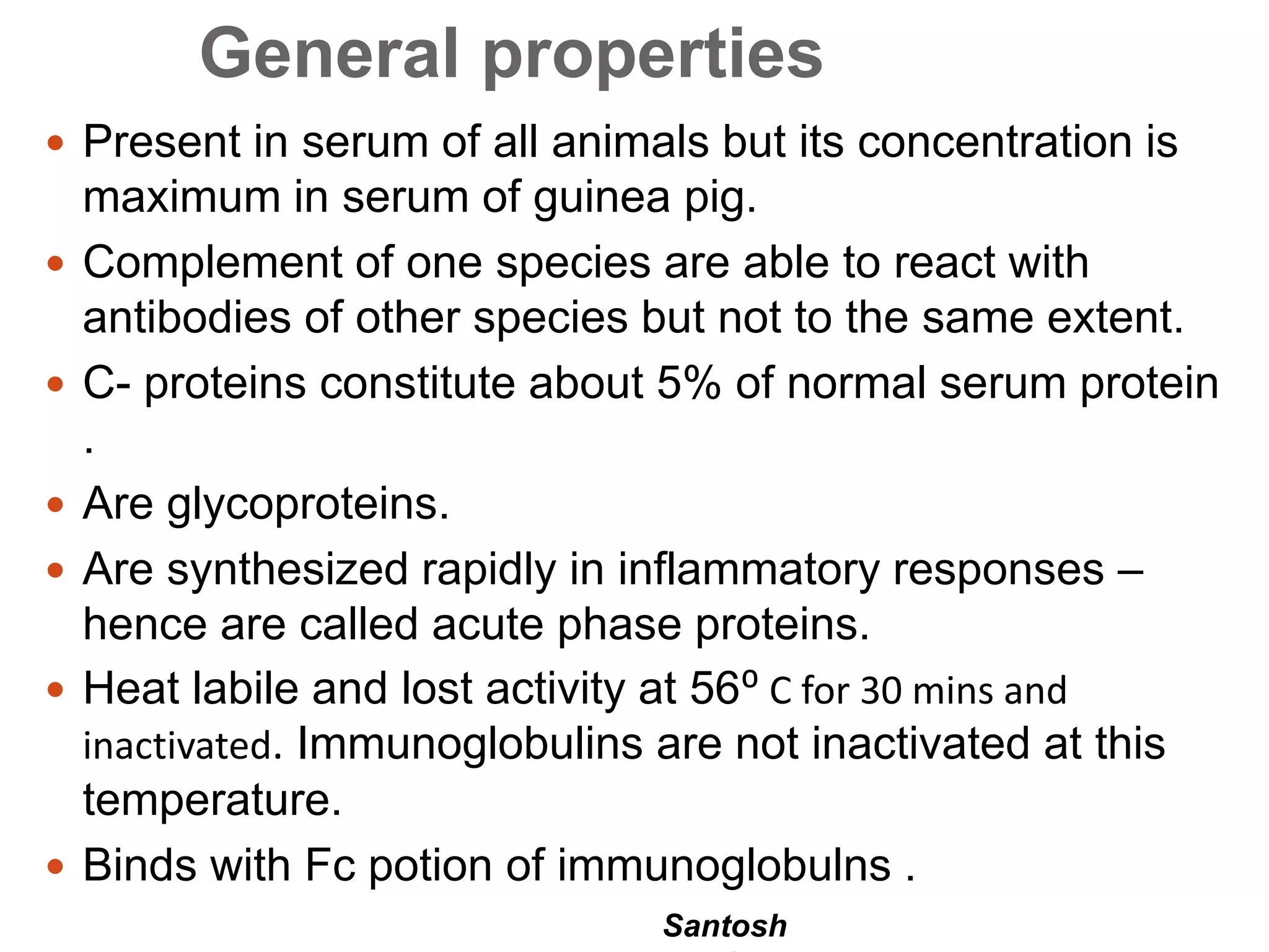 Santosh
General properties
 Present in serum of all animals but its concentration is
maximum in serum of guinea pig.
 Complement of one species are able to react with
antibodies of other species but not to the same extent.
 C- proteins constitute about 5% of normal serum protein
.
 Are glycoproteins.
 Are synthesized rapidly in inflammatory responses –
hence are called acute phase proteins.
 Heat labile and lost activity at 56⁰ C for 30 mins and
inactivated. Immunoglobulins are not inactivated at this
temperature.
 Binds with Fc potion of immunoglobulns .
 