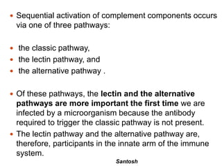 Santosh
 Sequential activation of complement components occurs
via one of three pathways:
 the classic pathway,
 the lectin pathway, and
 the alternative pathway .
 Of these pathways, the lectin and the alternative
pathways are more important the first time we are
infected by a microorganism because the antibody
required to trigger the classic pathway is not present.
 The lectin pathway and the alternative pathway are,
therefore, participants in the innate arm of the immune
system.
 