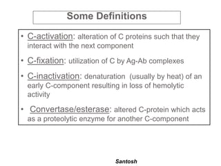 Santosh
• C-activation: alteration of C proteins such that they
interact with the next component
• C-fixation: utilization of C by Ag-Ab complexes
• C-inactivation: denaturation (usually by heat) of an
early C-component resulting in loss of hemolytic
activity
• Convertase/esterase: altered C-protein which acts
as a proteolytic enzyme for another C-component
Some Definitions
 