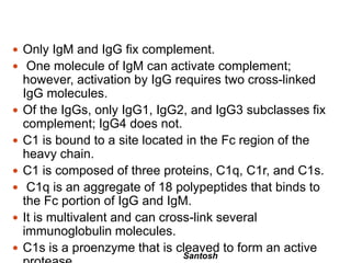 Santosh
 Only IgM and IgG fix complement.
 One molecule of IgM can activate complement;
however, activation by IgG requires two cross-linked
IgG molecules.
 Of the IgGs, only IgG1, IgG2, and IgG3 subclasses fix
complement; IgG4 does not.
 C1 is bound to a site located in the Fc region of the
heavy chain.
 C1 is composed of three proteins, C1q, C1r, and C1s.
 C1q is an aggregate of 18 polypeptides that binds to
the Fc portion of IgG and IgM.
 It is multivalent and can cross-link several
immunoglobulin molecules.
 C1s is a proenzyme that is cleaved to form an active
 
