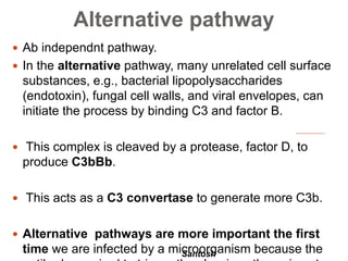 Santosh
Alternative pathway
 Ab independnt pathway.
 In the alternative pathway, many unrelated cell surface
substances, e.g., bacterial lipopolysaccharides
(endotoxin), fungal cell walls, and viral envelopes, can
initiate the process by binding C3 and factor B.
 This complex is cleaved by a protease, factor D, to
produce C3bBb.
 This acts as a C3 convertase to generate more C3b.
 Alternative pathways are more important the first
time we are infected by a microorganism because the
 