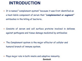 Santosh
 It is named “complement system” because it was first identified as
a heat-labile component of serum that “complemented or augment”
antibodies in the killing of bacteria.
 Consists of serum and cell surface proteins involved in defense
against pathogens and tissue damage mediated by antibodies
 The Complement system is the major effector of cellular and
humoral branch of immune system.
 Plays major role in both innate and adaptive immunity.
INTRODUCTION
 