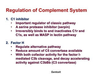 Santosh
Regulation of Complement System
1. C1 inhibitor
• Important regulator of classic pathway
• A serine protease inhibitor (serpin)
• Irreversibly binds to and inactivates C1r and
C1s, as well as MASP in lectin pathway
2. Factor H
• Regulate alternative pathway
• Reduce amount of C5 convertase available
• With both cofactor activity for the factor I-
mediated C3b cleavage, and decay accelerating
activity against C3bBb (C3 convertase)
 