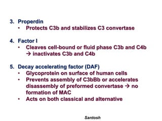 Santosh
3. Properdin
• Protects C3b and stabilizes C3 convertase
4. Factor I
• Cleaves cell-bound or fluid phase C3b and C4b
 inactivates C3b and C4b
5. Decay accelerating factor (DAF)
• Glycoprotein on surface of human cells
• Prevents assembly of C3bBb or accelerates
disassembly of preformed convertase  no
formation of MAC
• Acts on both classical and alternative
 