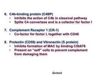 Santosh
6. C4b-binding protein (C4BP)
• Inhibits the action of C4b in classical pathway
• Splits C4 convertase and is a cofactor for factor I
7. Complement Receptor 1 (CR-1)
• Co-factor for factor I, together with CD46
8. Protectin (CD59) and Vitronectin (S protein)
• Inhibits formation of MAC by binding C5b678
• Present on “self” cells to prevent complement
from damaging them
 