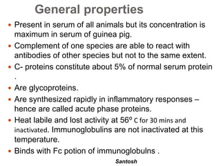 Santosh
General properties
 Present in serum of all animals but its concentration is
maximum in serum of guinea pig.
 Complement of one species are able to react with
antibodies of other species but not to the same extent.
 C- proteins constitute about 5% of normal serum protein
.
 Are glycoproteins.
 Are synthesized rapidly in inflammatory responses –
hence are called acute phase proteins.
 Heat labile and lost activity at 56⁰ C for 30 mins and
inactivated. Immunoglobulins are not inactivated at this
temperature.
 Binds with Fc potion of immunoglobulns .
 