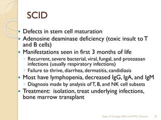 SCID
 Defects in stem cell maturation
 Adenosine deaminase deficiency (toxic insult to T
and B cells)
 Manifestations seen in first 3 months of life
◦ Recurrent, severe bacterial, viral, fungal, and protozoan
infections (usually respiratory infections)
◦ Failure to thrive, diarrhea, dermatitis, candidiasis
 Most have lymphopenia, decreased IgG, IgA, and IgM
◦ Diagnosis made by analysis ofT, B, and NK cell subsets
 Treatment: isolation, treat underlying infections,
bone marrow transplant
52
Dept of Urology, GRH and KMC, Chennai.
 