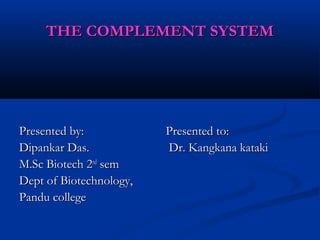 THE COMPLEMENT SYSTEMTHE COMPLEMENT SYSTEM
Presented by:Presented by:
Dipankar Das.Dipankar Das.
M.Sc Biotech 2M.Sc Biotech 2ndnd
semsem
Dept of Biotechnology,Dept of Biotechnology,
Pandu collegePandu college
Presented to:Presented to:
Dr. Kangkana katakiDr. Kangkana kataki
 