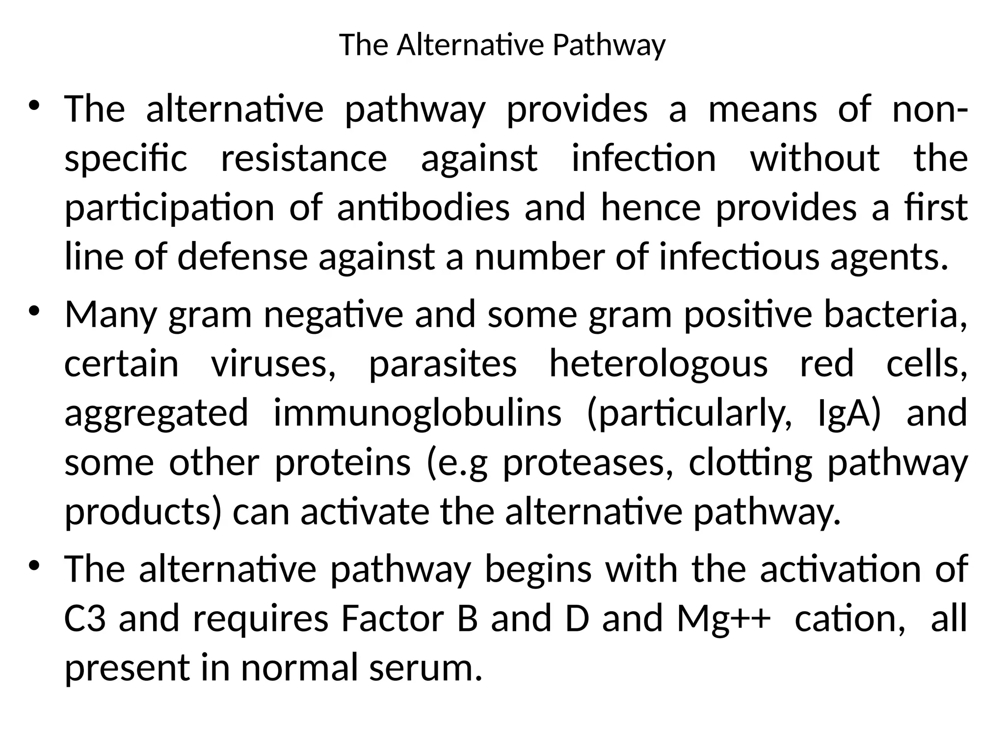 The Alternative Pathway
• The alternative pathway provides a means of non-
specific resistance against infection without the
participation of antibodies and hence provides a first
line of defense against a number of infectious agents.
• Many gram negative and some gram positive bacteria,
certain viruses, parasites heterologous red cells,
aggregated immunoglobulins (particularly, IgA) and
some other proteins (e.g proteases, clotting pathway
products) can activate the alternative pathway.
• The alternative pathway begins with the activation of
C3 and requires Factor B and D and Mg++ cation, all
present in normal serum.
 