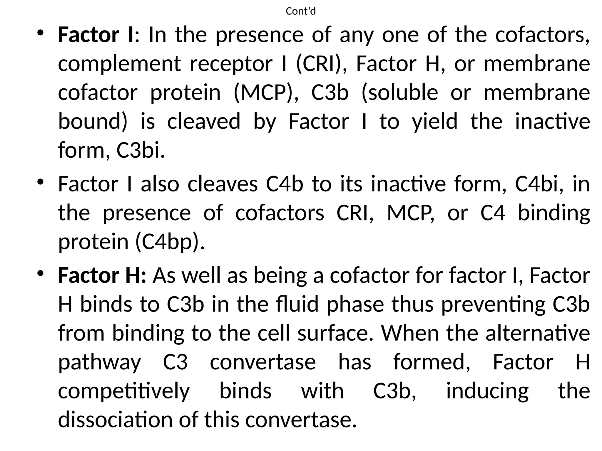 Cont’d
• Factor I: In the presence of any one of the cofactors,
complement receptor I (CRI), Factor H, or membrane
cofactor protein (MCP), C3b (soluble or membrane
bound) is cleaved by Factor I to yield the inactive
form, C3bi.
• Factor I also cleaves C4b to its inactive form, C4bi, in
the presence of cofactors CRI, MCP, or C4 binding
protein (C4bp).
• Factor H: As well as being a cofactor for factor I, Factor
H binds to C3b in the fluid phase thus preventing C3b
from binding to the cell surface. When the alternative
pathway C3 convertase has formed, Factor H
competitively binds with C3b, inducing the
dissociation of this convertase.
 