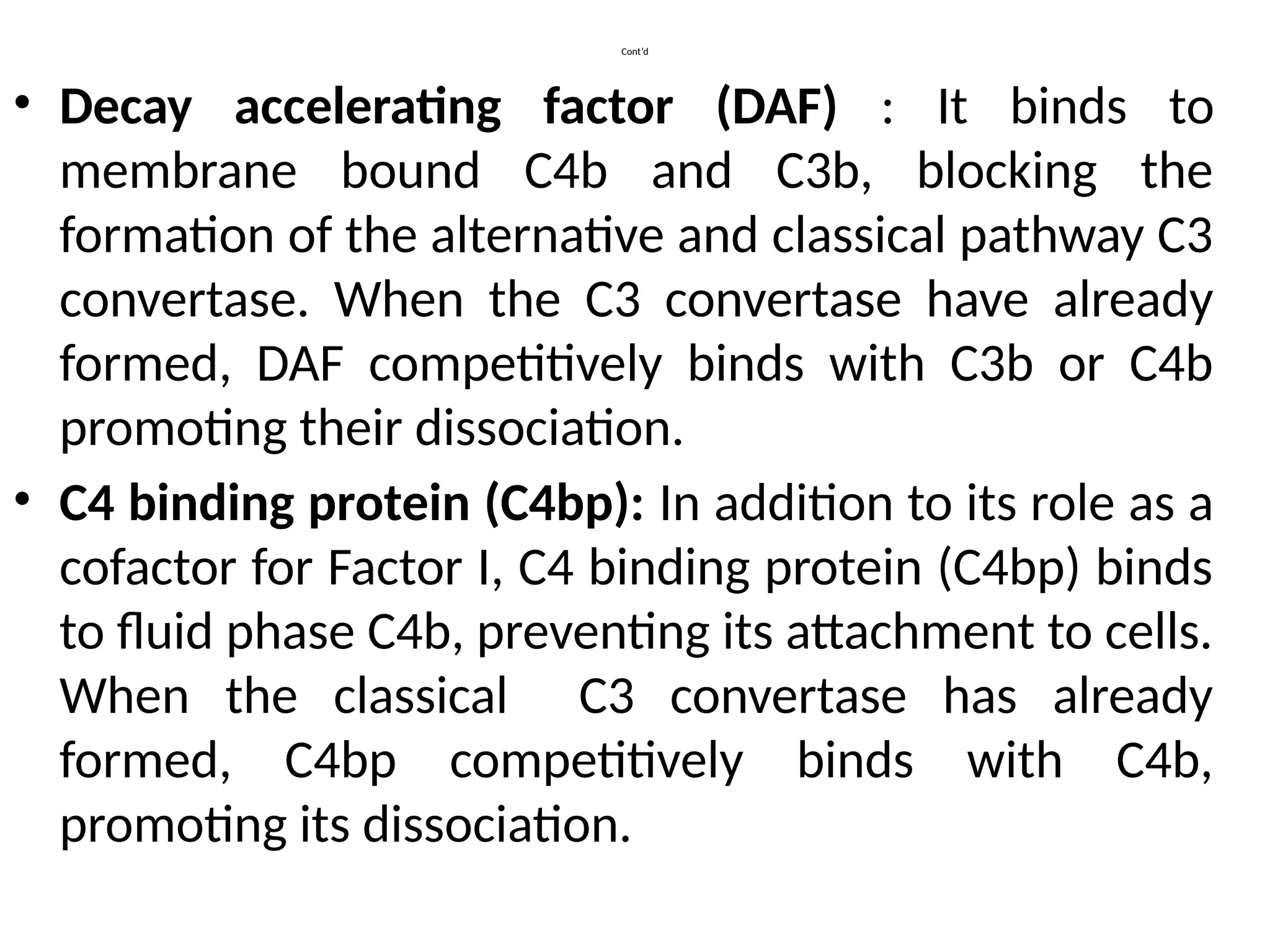 Cont’d
• Decay accelerating factor (DAF) : It binds to
membrane bound C4b and C3b, blocking the
formation of the alternative and classical pathway C3
convertase. When the C3 convertase have already
formed, DAF competitively binds with C3b or C4b
promoting their dissociation.
• C4 binding protein (C4bp): In addition to its role as a
cofactor for Factor I, C4 binding protein (C4bp) binds
to fluid phase C4b, preventing its attachment to cells.
When the classical C3 convertase has already
formed, C4bp competitively binds with C4b,
promoting its dissociation.
 