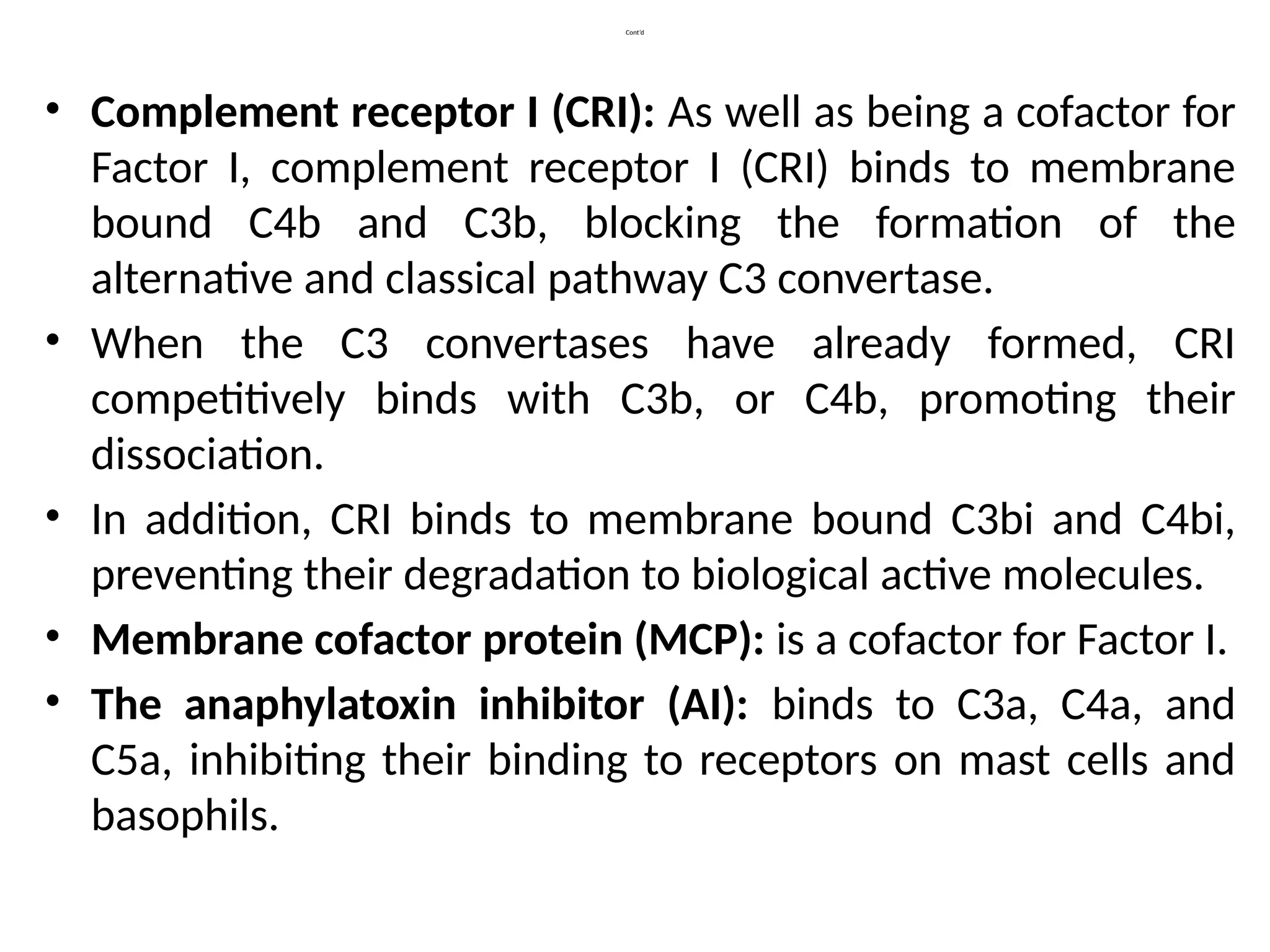 Cont’d
• Complement receptor I (CRI): As well as being a cofactor for
Factor I, complement receptor I (CRI) binds to membrane
bound C4b and C3b, blocking the formation of the
alternative and classical pathway C3 convertase.
• When the C3 convertases have already formed, CRI
competitively binds with C3b, or C4b, promoting their
dissociation.
• In addition, CRI binds to membrane bound C3bi and C4bi,
preventing their degradation to biological active molecules.
• Membrane cofactor protein (MCP): is a cofactor for Factor I.
• The anaphylatoxin inhibitor (AI): binds to C3a, C4a, and
C5a, inhibiting their binding to receptors on mast cells and
basophils.
 