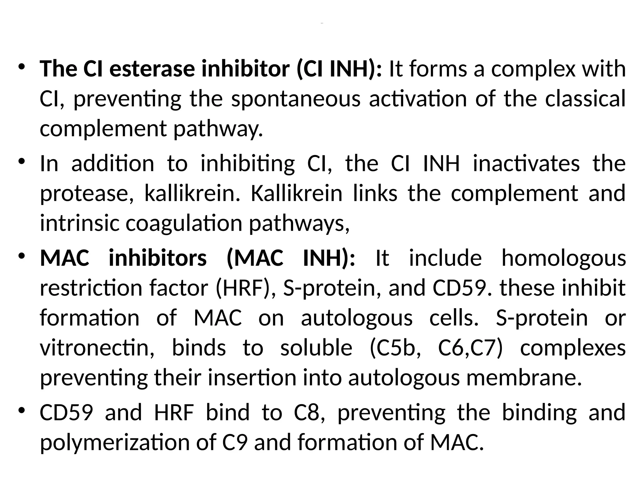 Cont’d
• The CI esterase inhibitor (CI INH): It forms a complex with
CI, preventing the spontaneous activation of the classical
complement pathway.
• In addition to inhibiting CI, the CI INH inactivates the
protease, kallikrein. Kallikrein links the complement and
intrinsic coagulation pathways,
• MAC inhibitors (MAC INH): It include homologous
restriction factor (HRF), S-protein, and CD59. these inhibit
formation of MAC on autologous cells. S-protein or
vitronectin, binds to soluble (C5b, C6,C7) complexes
preventing their insertion into autologous membrane.
• CD59 and HRF bind to C8, preventing the binding and
polymerization of C9 and formation of MAC.
 