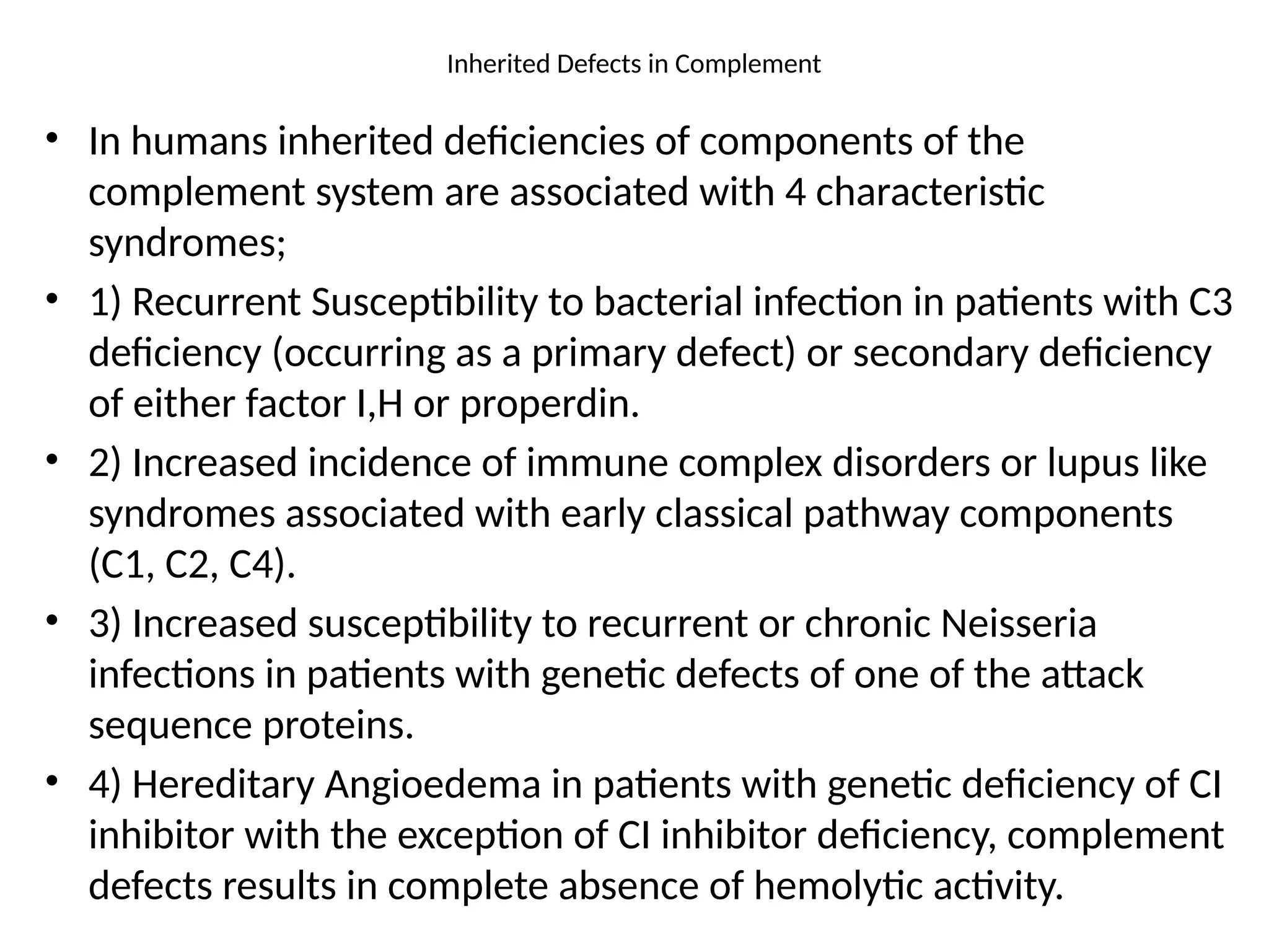 Inherited Defects in Complement
• In humans inherited deficiencies of components of the
complement system are associated with 4 characteristic
syndromes;
• 1) Recurrent Susceptibility to bacterial infection in patients with C3
deficiency (occurring as a primary defect) or secondary deficiency
of either factor I,H or properdin.
• 2) Increased incidence of immune complex disorders or lupus like
syndromes associated with early classical pathway components
(C1, C2, C4).
• 3) Increased susceptibility to recurrent or chronic Neisseria
infections in patients with genetic defects of one of the attack
sequence proteins.
• 4) Hereditary Angioedema in patients with genetic deficiency of CI
inhibitor with the exception of CI inhibitor deficiency, complement
defects results in complete absence of hemolytic activity.
 