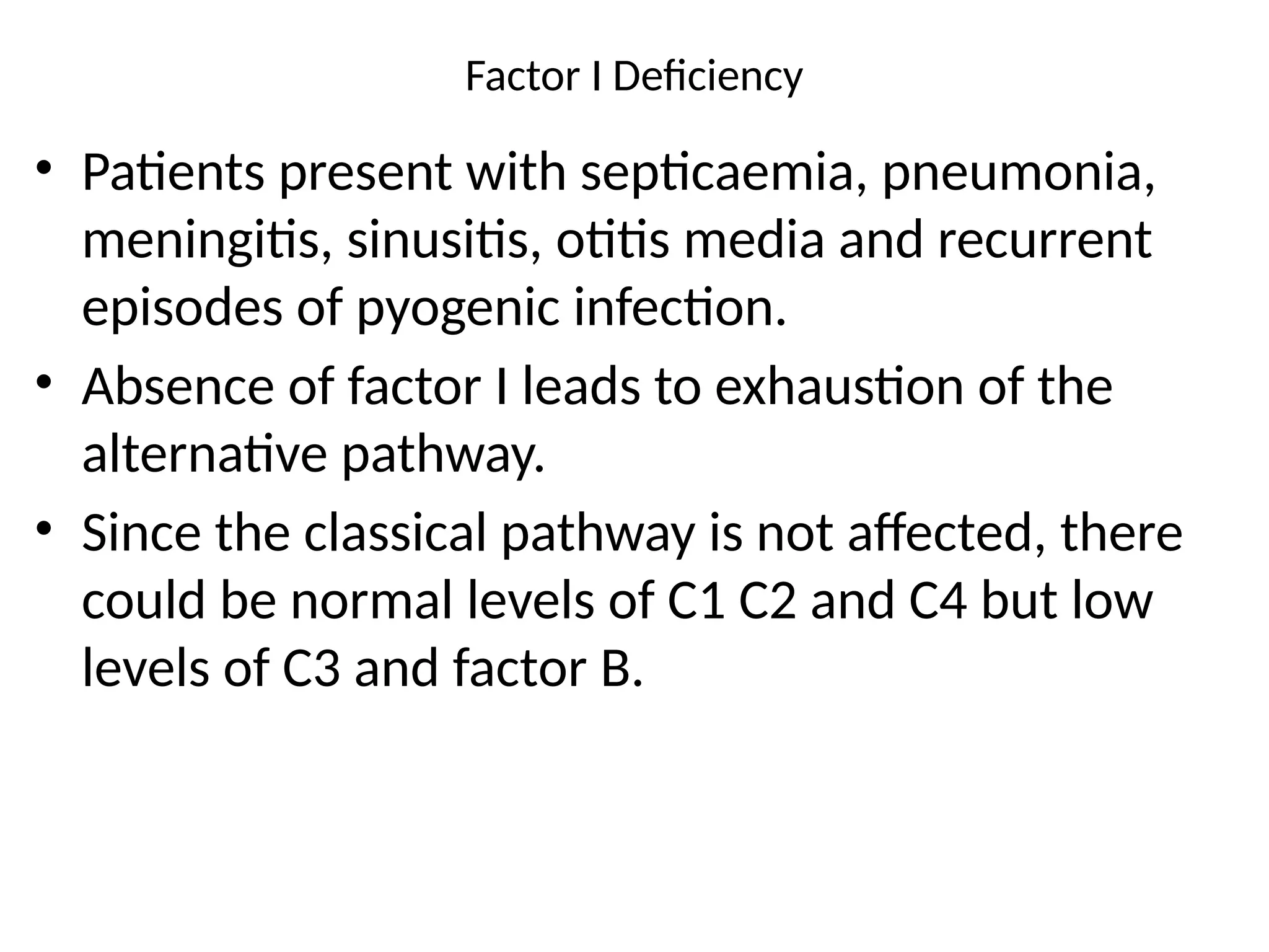 Factor I Deficiency
• Patients present with septicaemia, pneumonia,
meningitis, sinusitis, otitis media and recurrent
episodes of pyogenic infection.
• Absence of factor I leads to exhaustion of the
alternative pathway.
• Since the classical pathway is not affected, there
could be normal levels of C1 C2 and C4 but low
levels of C3 and factor B.
 