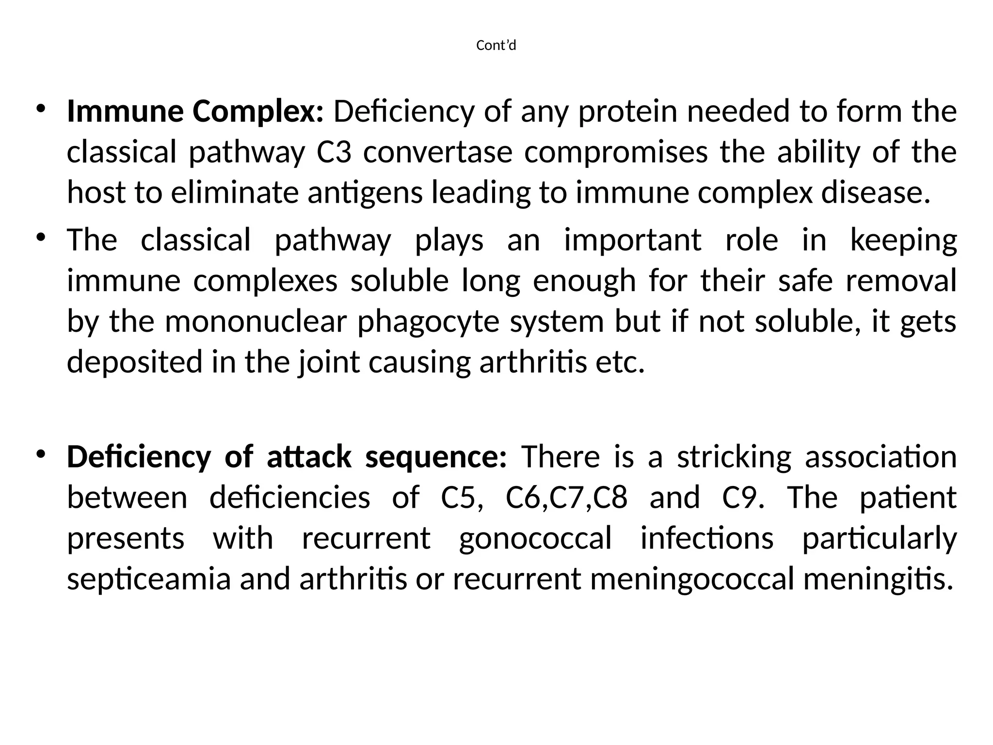 Cont’d
• Immune Complex: Deficiency of any protein needed to form the
classical pathway C3 convertase compromises the ability of the
host to eliminate antigens leading to immune complex disease.
• The classical pathway plays an important role in keeping
immune complexes soluble long enough for their safe removal
by the mononuclear phagocyte system but if not soluble, it gets
deposited in the joint causing arthritis etc.
• Deficiency of attack sequence: There is a stricking association
between deficiencies of C5, C6,C7,C8 and C9. The patient
presents with recurrent gonococcal infections particularly
septiceamia and arthritis or recurrent meningococcal meningitis.
 